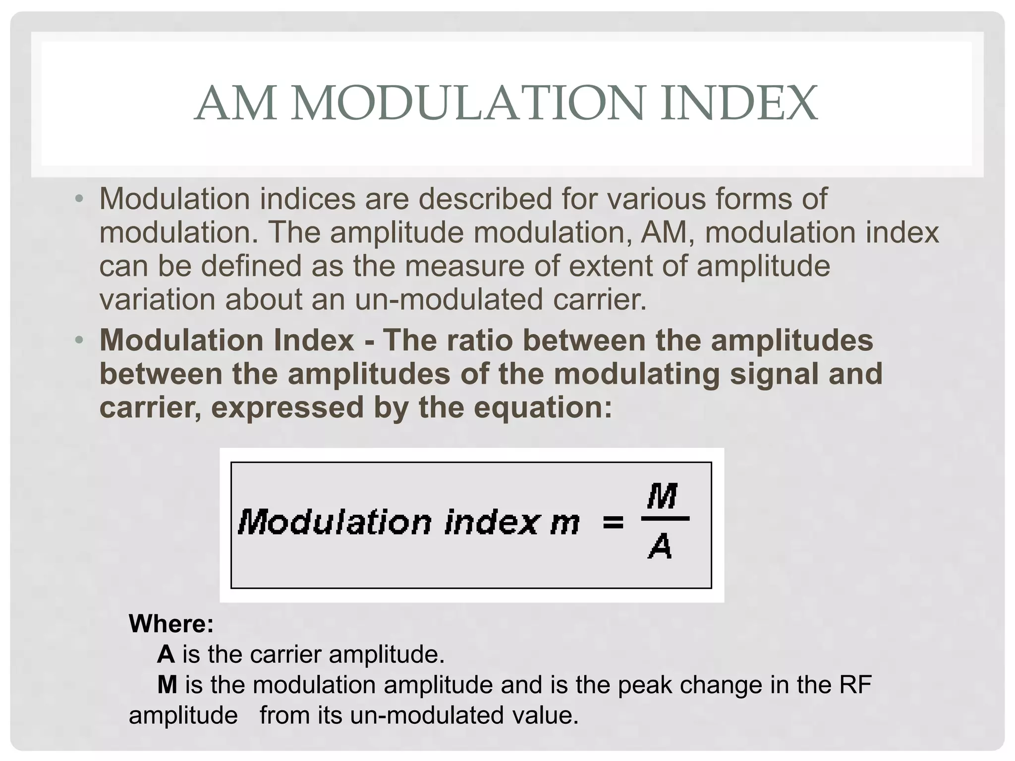 AM MODULATION INDEX
• Modulation indices are described for various forms of
modulation. The amplitude modulation, AM, modulation index
can be defined as the measure of extent of amplitude
variation about an un-modulated carrier.
• Modulation Index - The ratio between the amplitudes
between the amplitudes of the modulating signal and
carrier, expressed by the equation:
Where:
A is the carrier amplitude.
M is the modulation amplitude and is the peak change in the RF
amplitude from its un-modulated value.
 