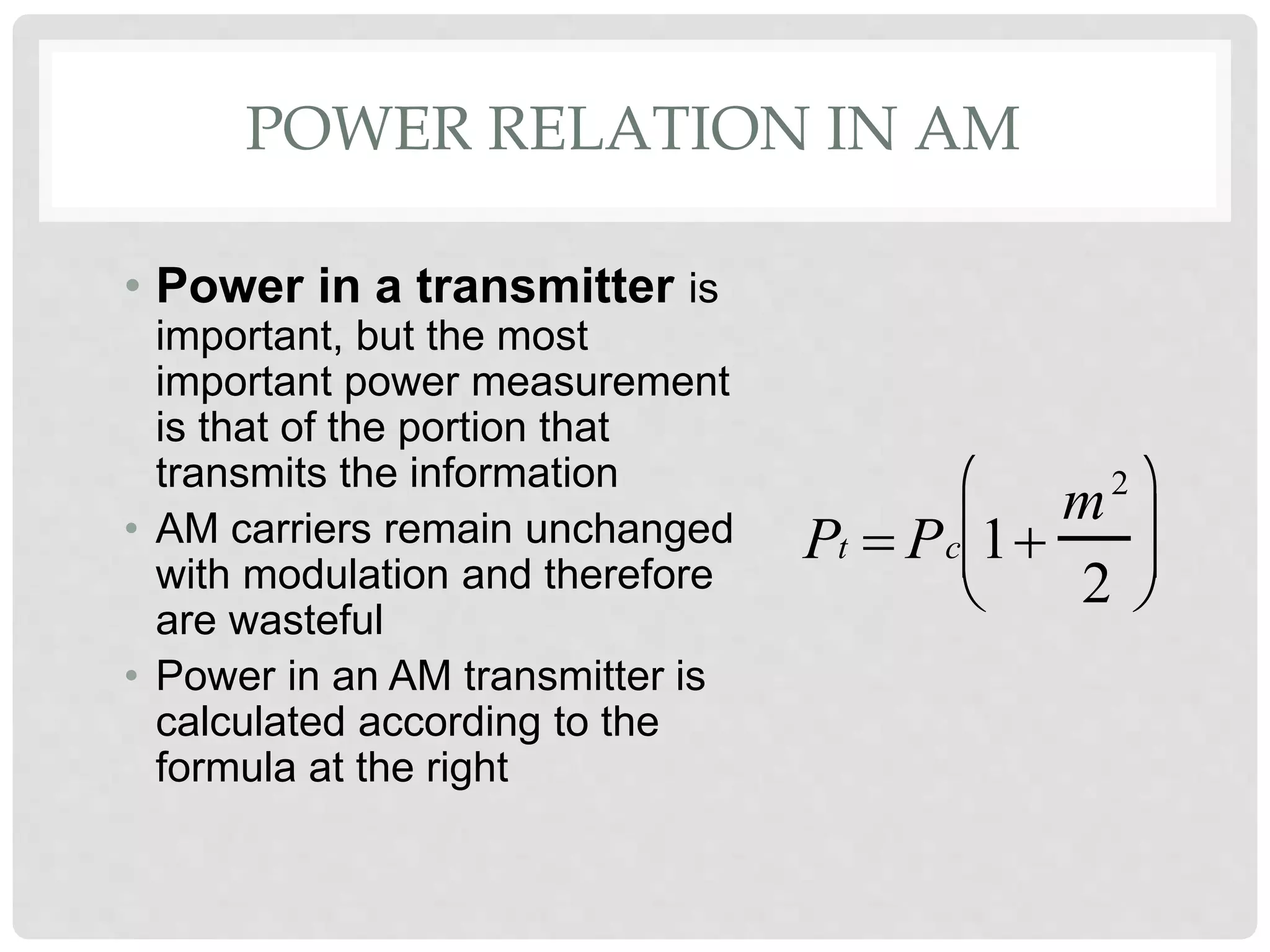 POWER RELATION IN AM
• Power in a transmitter is
important, but the most
important power measurement
is that of the portion that
transmits the information
• AM carriers remain unchanged
with modulation and therefore
are wasteful
• Power in an AM transmitter is
calculated according to the
formula at the right
Pt  Pc 1
m2
2






 