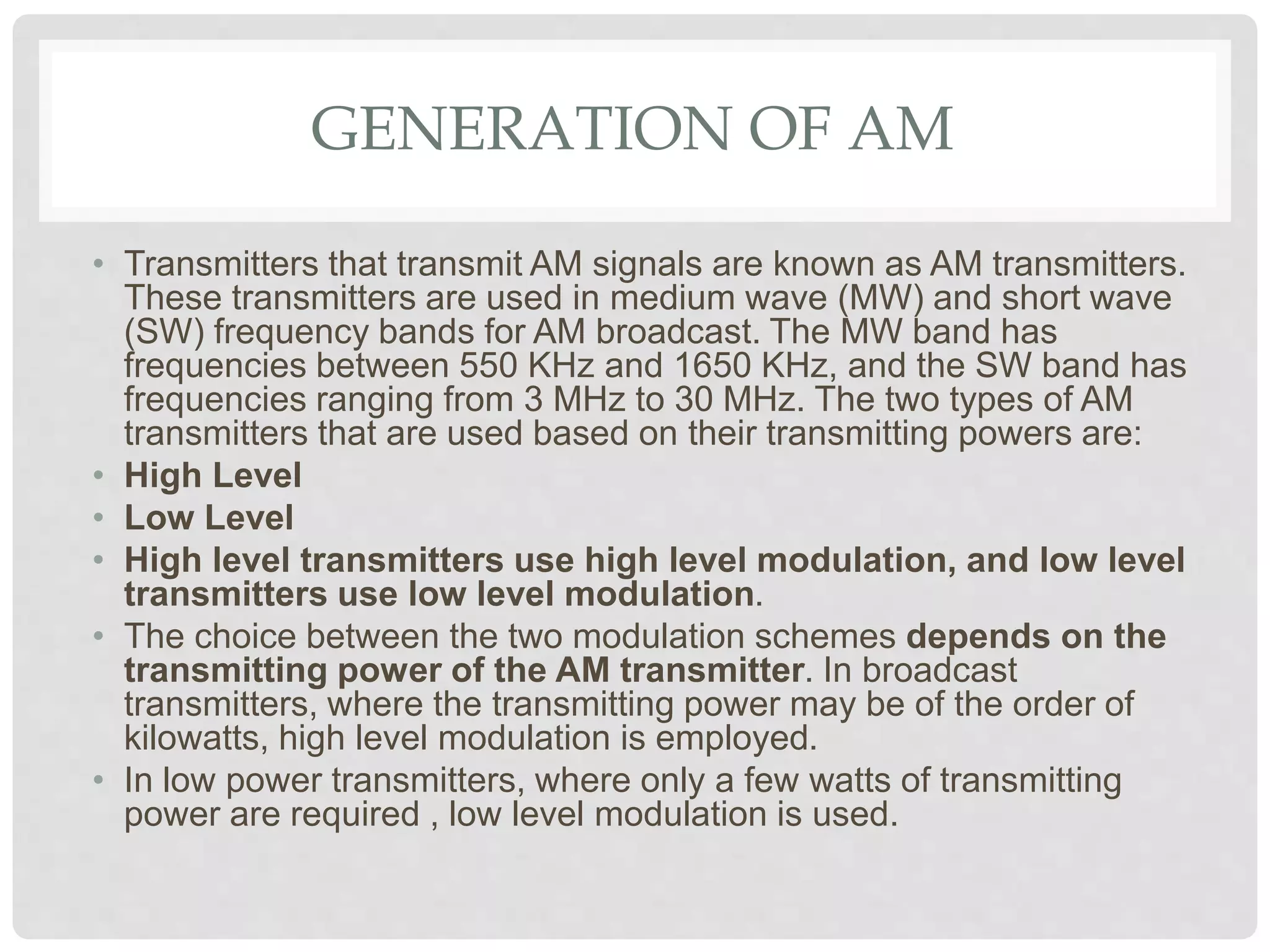GENERATION OF AM
• Transmitters that transmit AM signals are known as AM transmitters.
These transmitters are used in medium wave (MW) and short wave
(SW) frequency bands for AM broadcast. The MW band has
frequencies between 550 KHz and 1650 KHz, and the SW band has
frequencies ranging from 3 MHz to 30 MHz. The two types of AM
transmitters that are used based on their transmitting powers are:
• High Level
• Low Level
• High level transmitters use high level modulation, and low level
transmitters use low level modulation.
• The choice between the two modulation schemes depends on the
transmitting power of the AM transmitter. In broadcast
transmitters, where the transmitting power may be of the order of
kilowatts, high level modulation is employed.
• In low power transmitters, where only a few watts of transmitting
power are required , low level modulation is used.
 
