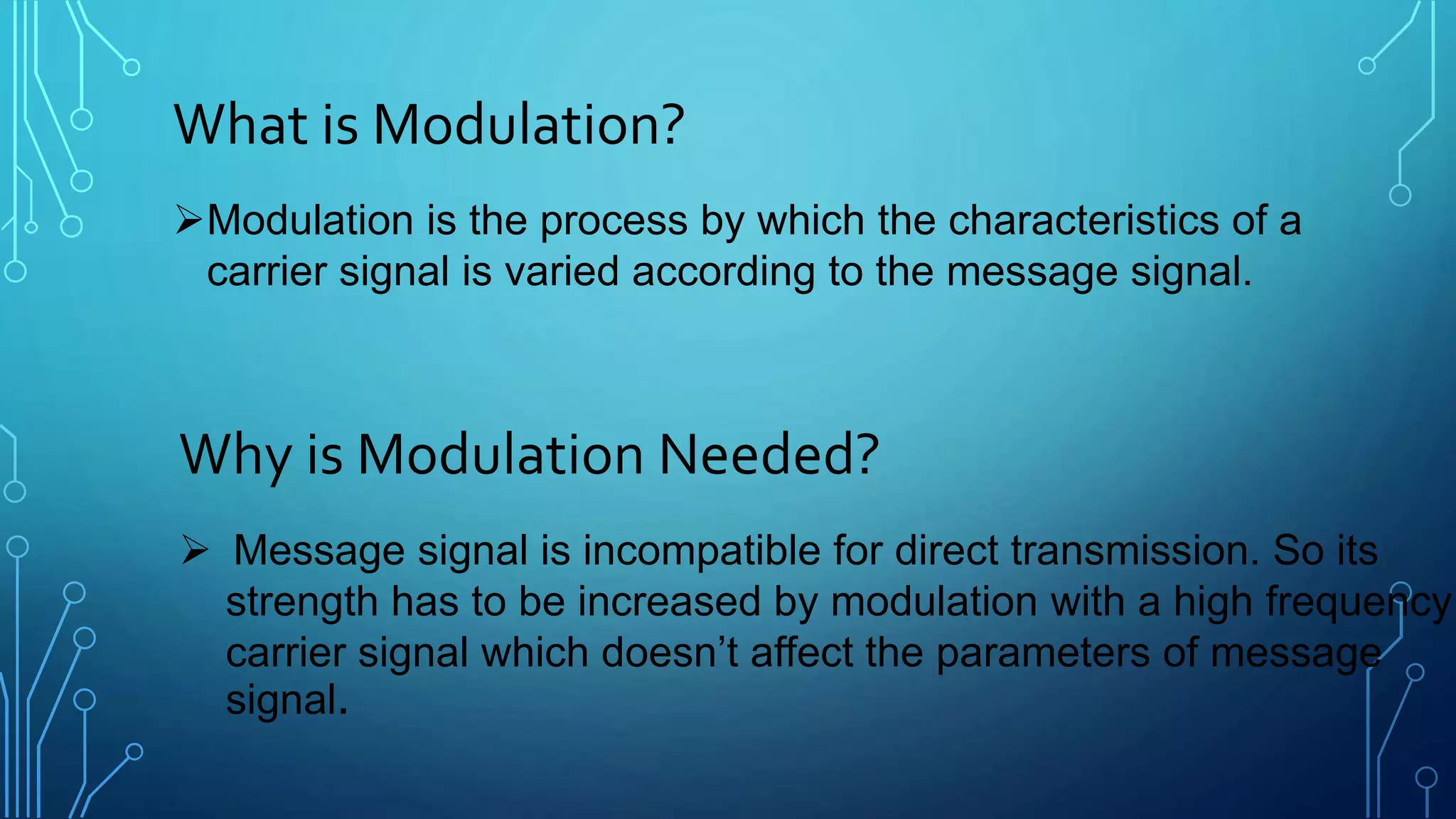 What is Modulation?
Modulation is the process by which the characteristics of a
carrier signal is varied according to the message signal.
Why is Modulation Needed?
 Message signal is incompatible for direct transmission. So its
strength has to be increased by modulation with a high frequency
carrier signal which doesn’t affect the parameters of message
signal.
 