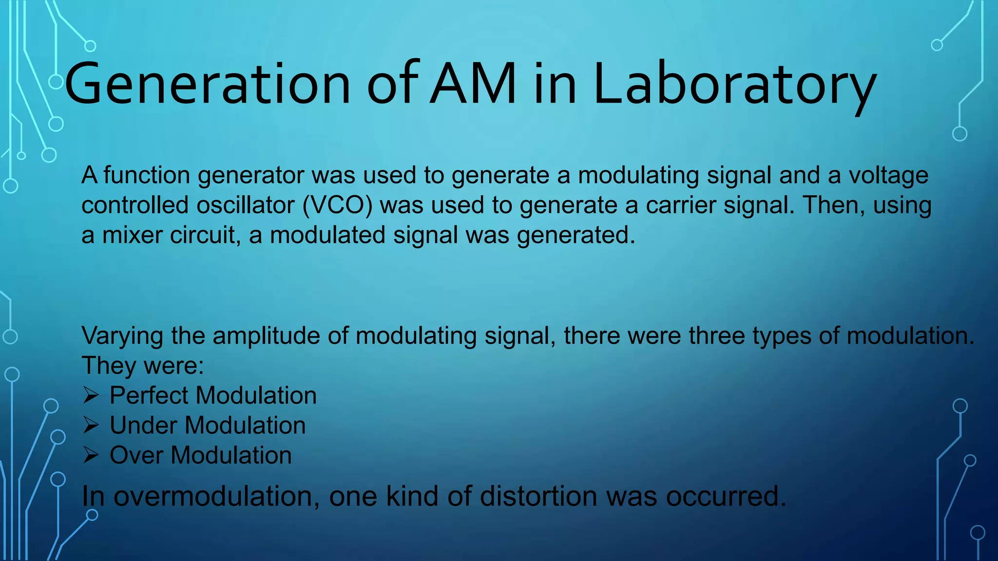 Generation of AM in Laboratory
A function generator was used to generate a modulating signal and a voltage
controlled oscillator (VCO) was used to generate a carrier signal. Then, using
a mixer circuit, a modulated signal was generated.
Varying the amplitude of modulating signal, there were three types of modulation.
They were:
 Perfect Modulation
 Under Modulation
 Over Modulation
In overmodulation, one kind of distortion was occurred.
 
