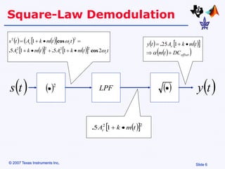 Slide 6
© 2007 Texas Instruments Inc,
Square-Law Demodulation
 2

   
 
 
 
   
  t
t
m
k
A
t
m
k
A
t
t
m
k
A
t
s
c
c
c
c
c


2
1
5
1
5
1
2
2
2
2
2
2
cos
.
.
cos









LPF  

 
t
s
   
 
 
 
offset
c
DC
t
m
t
m
k
A
t
y






1
25
.
 
 2
2
1
5 t
m
k
Ac 

.
 
t
y
 
