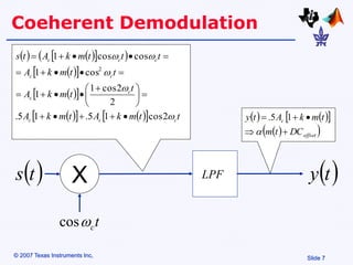 Slide 7
© 2007 Texas Instruments Inc,
Coeherent Demodulation
t
c

cos
   
 
 
 
 
 
 
 
   
  t
t
m
k
A
t
m
k
A
t
t
m
k
A
t
t
m
k
A
t
t
t
m
k
A
t
s
c
c
c
c
c
c
c
c
c
c





2
cos
1
5
.
1
5
.
2
2
cos
1
1
cos
1
cos
cos
1
2











 














LPF
 
t
s
   
 
 
 
offset
c
DC
t
m
t
m
k
A
t
y






1
5
.
 
t
y
X
 