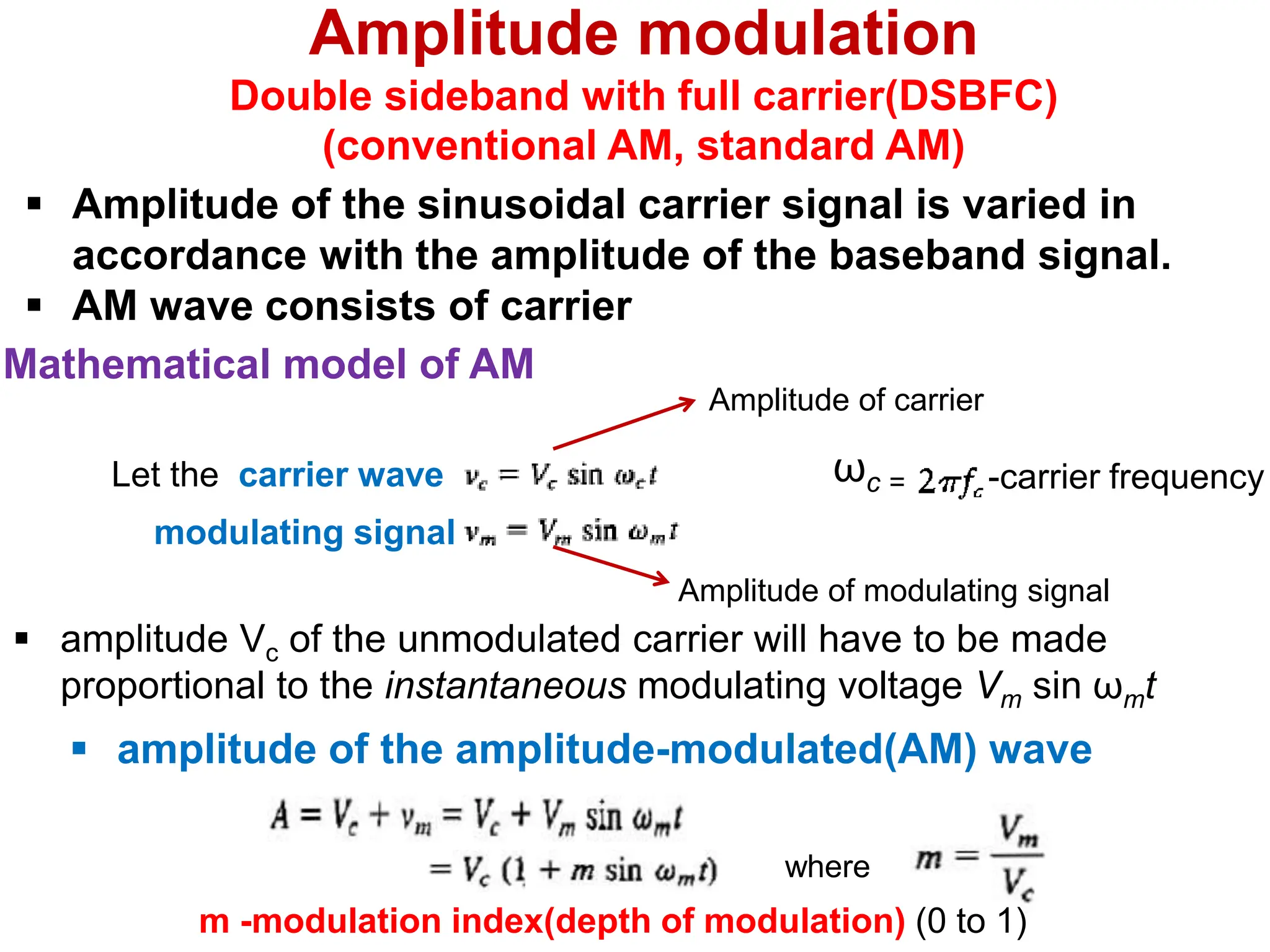 Let the carrier wave
Mathematical model of AM
Amplitude of carrier
Amplitude of modulating signal
 amplitude Vc of the unmodulated carrier will have to be made
proportional to the instantaneous modulating voltage Vm sin ωmt
ωc = -carrier frequency
 amplitude of the amplitude-modulated(AM) wave
where
m -modulation index(depth of modulation) (0 to 1)
modulating signal
Amplitude modulation
Double sideband with full carrier(DSBFC)
(conventional AM, standard AM)
 Amplitude of the sinusoidal carrier signal is varied in
accordance with the amplitude of the baseband signal.
 AM wave consists of carrier
 