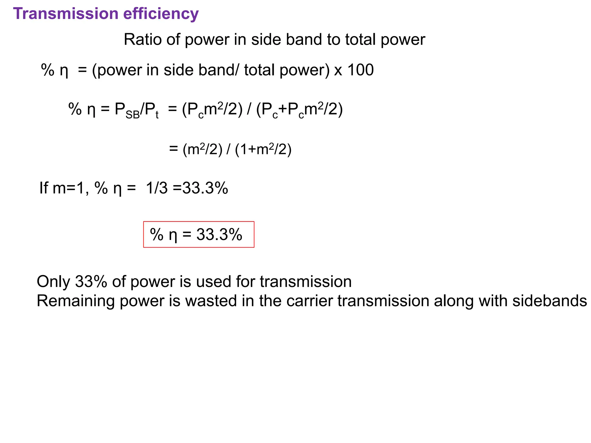 Transmission efficiency
Ratio of power in side band to total power
% η = (power in side band/ total power) x 100
% η = PSB/Pt = (Pcm2/2) / (Pc+Pcm2/2)
= (m2/2) / (1+m2/2)
If m=1, % η = 1/3 =33.3%
% η = 33.3%
Only 33% of power is used for transmission
Remaining power is wasted in the carrier transmission along with sidebands
 