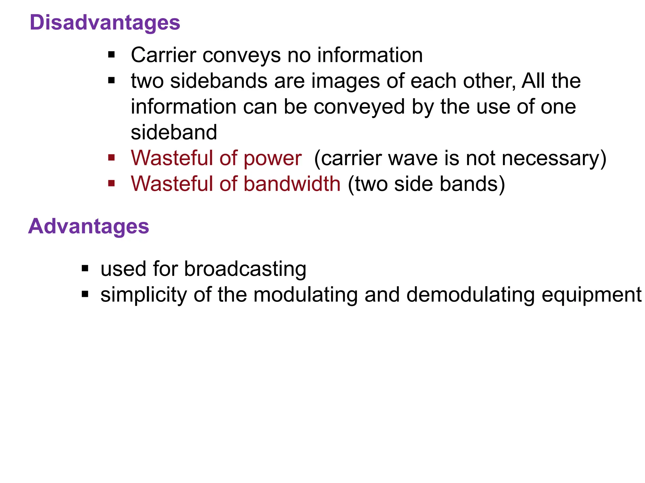 Advantages
Disadvantages
 Carrier conveys no information
 two sidebands are images of each other, All the
information can be conveyed by the use of one
sideband
 Wasteful of power (carrier wave is not necessary)
 Wasteful of bandwidth (two side bands)
 used for broadcasting
 simplicity of the modulating and demodulating equipment
 