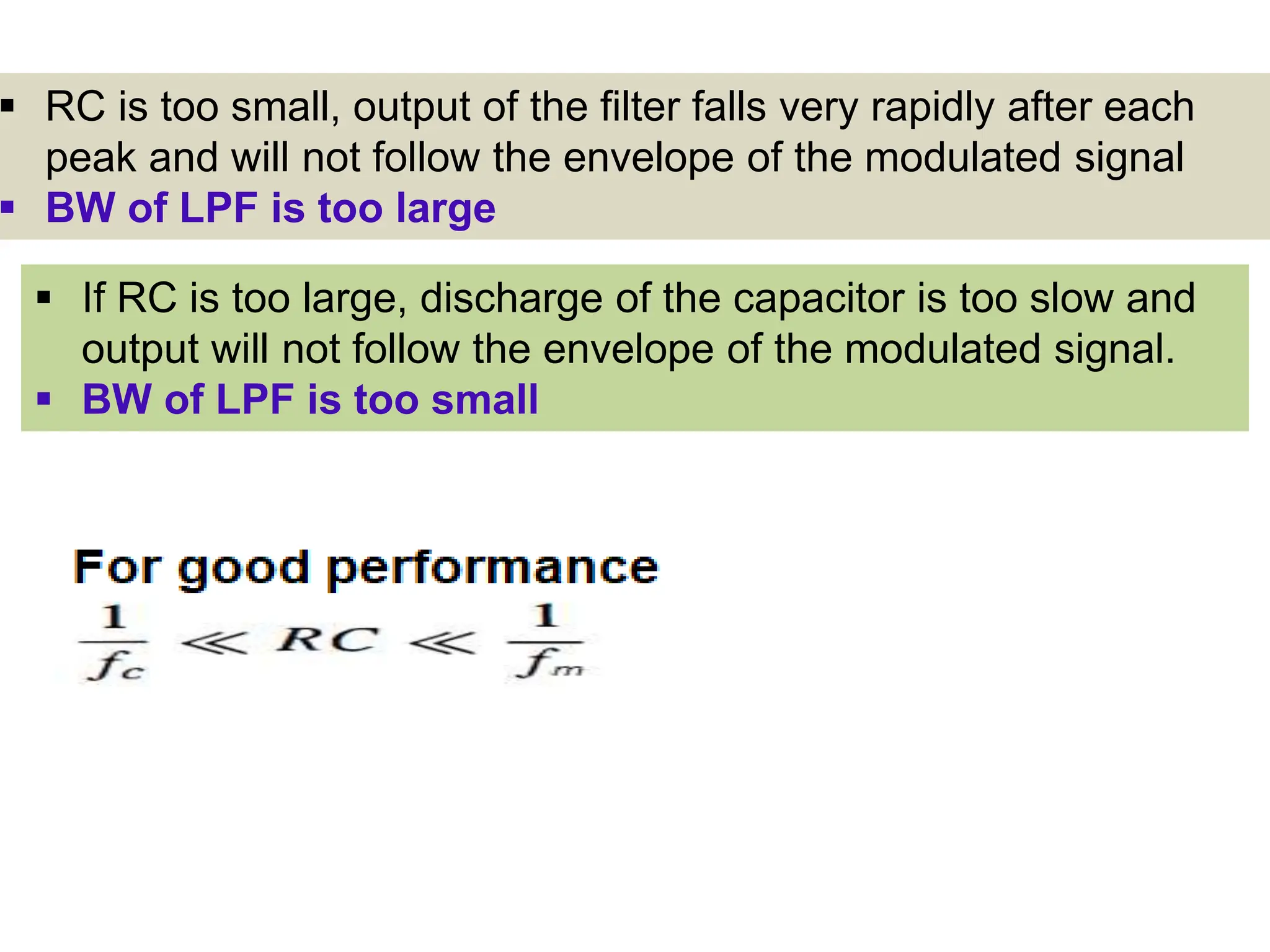  RC is too small, output of the filter falls very rapidly after each
peak and will not follow the envelope of the modulated signal
 BW of LPF is too large
 If RC is too large, discharge of the capacitor is too slow and
output will not follow the envelope of the modulated signal.
 BW of LPF is too small
 