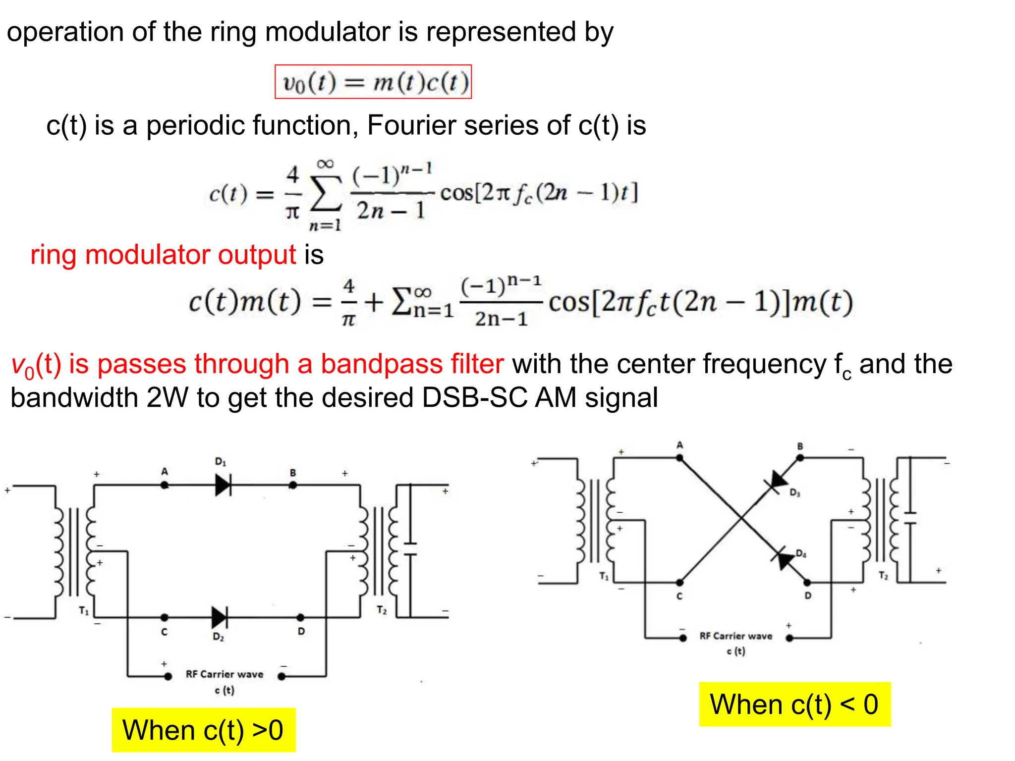 operation of the ring modulator is represented by
c(t) is a periodic function, Fourier series of c(t) is
v0(t) is passes through a bandpass filter with the center frequency fc and the
bandwidth 2W to get the desired DSB-SC AM signal
ring modulator output is
When c(t) >0
When c(t) < 0
 
