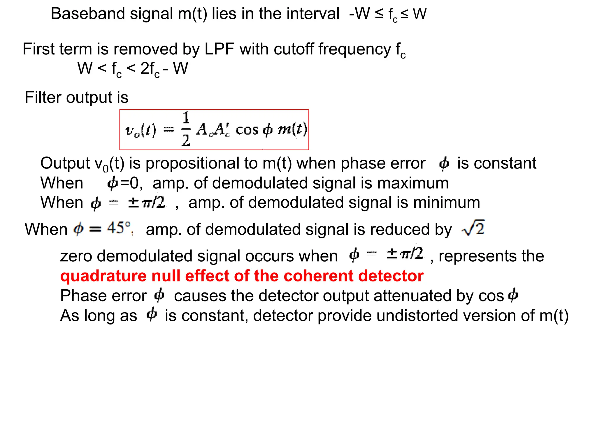 First term is removed by LPF with cutoff frequency fc
W < fc < 2fc - W
Baseband signal m(t) lies in the interval -W ≤ fc ≤ W
Filter output is
Output v0(t) is propositional to m(t) when phase error is constant
When =0, amp. of demodulated signal is maximum
When , amp. of demodulated signal is minimum
zero demodulated signal occurs when , represents the
quadrature null effect of the coherent detector
Phase error causes the detector output attenuated by cos
As long as is constant, detector provide undistorted version of m(t)
When amp. of demodulated signal is reduced by
 