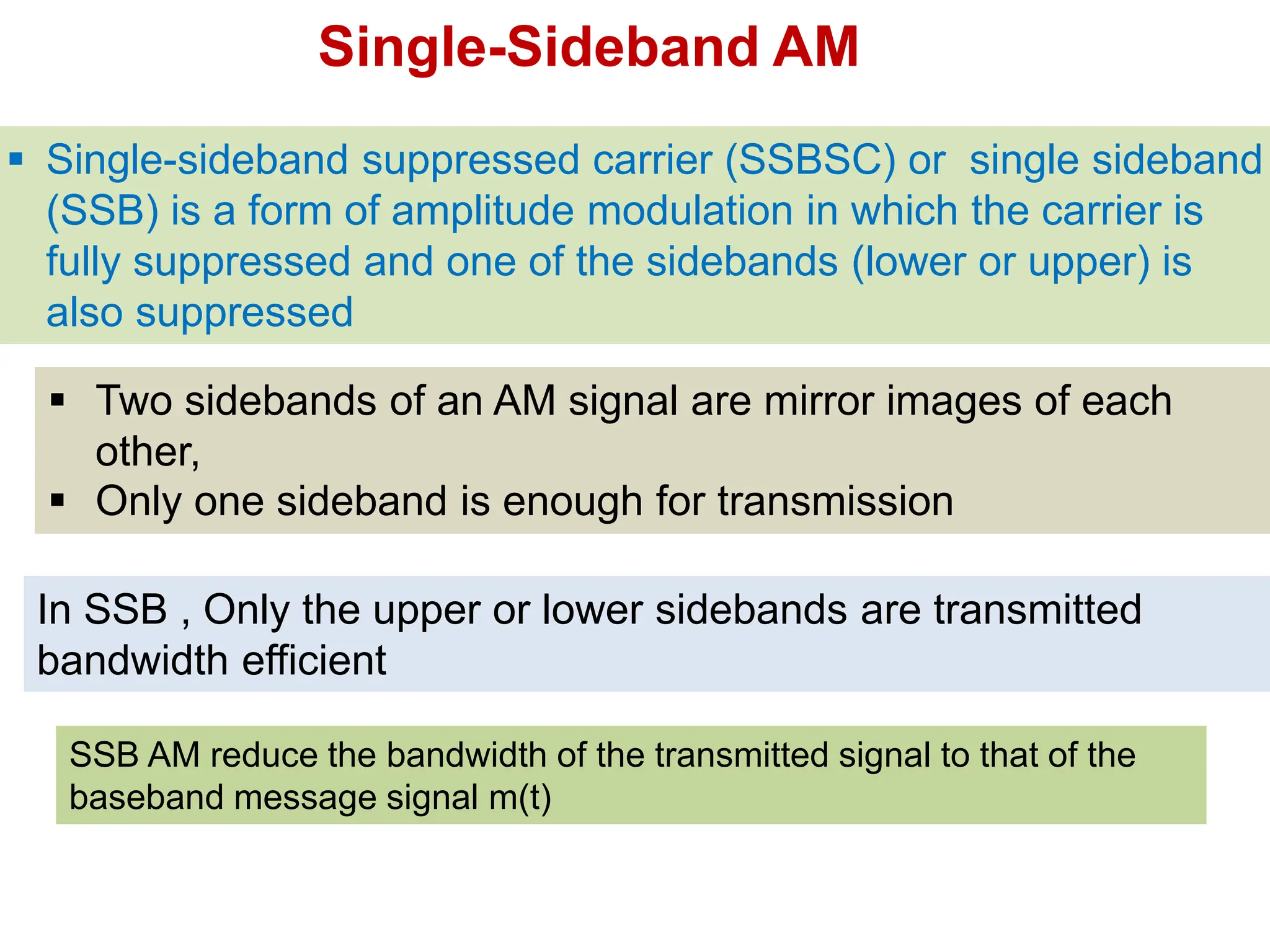  Single-sideband suppressed carrier (SSBSC) or single sideband
(SSB) is a form of amplitude modulation in which the carrier is
fully suppressed and one of the sidebands (lower or upper) is
also suppressed
SSB AM reduce the bandwidth of the transmitted signal to that of the
baseband message signal m(t)
In SSB , Only the upper or lower sidebands are transmitted
bandwidth efficient
 Two sidebands of an AM signal are mirror images of each
other,
 Only one sideband is enough for transmission
Single-Sideband AM
 