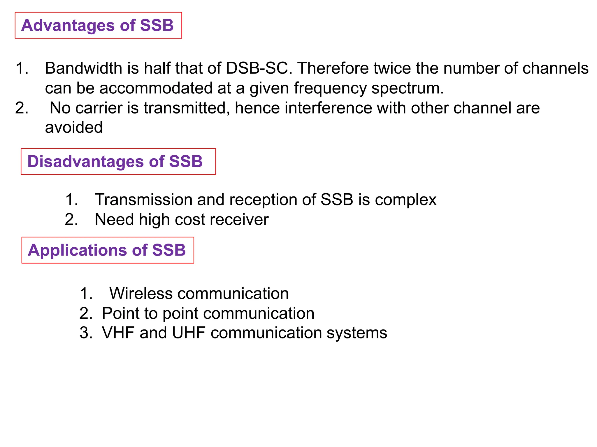 Advantages of SSB
1. Bandwidth is half that of DSB-SC. Therefore twice the number of channels
can be accommodated at a given frequency spectrum.
2. No carrier is transmitted, hence interference with other channel are
avoided
Disadvantages of SSB
1. Transmission and reception of SSB is complex
2. Need high cost receiver
Applications of SSB
1. Wireless communication
2. Point to point communication
3. VHF and UHF communication systems
 