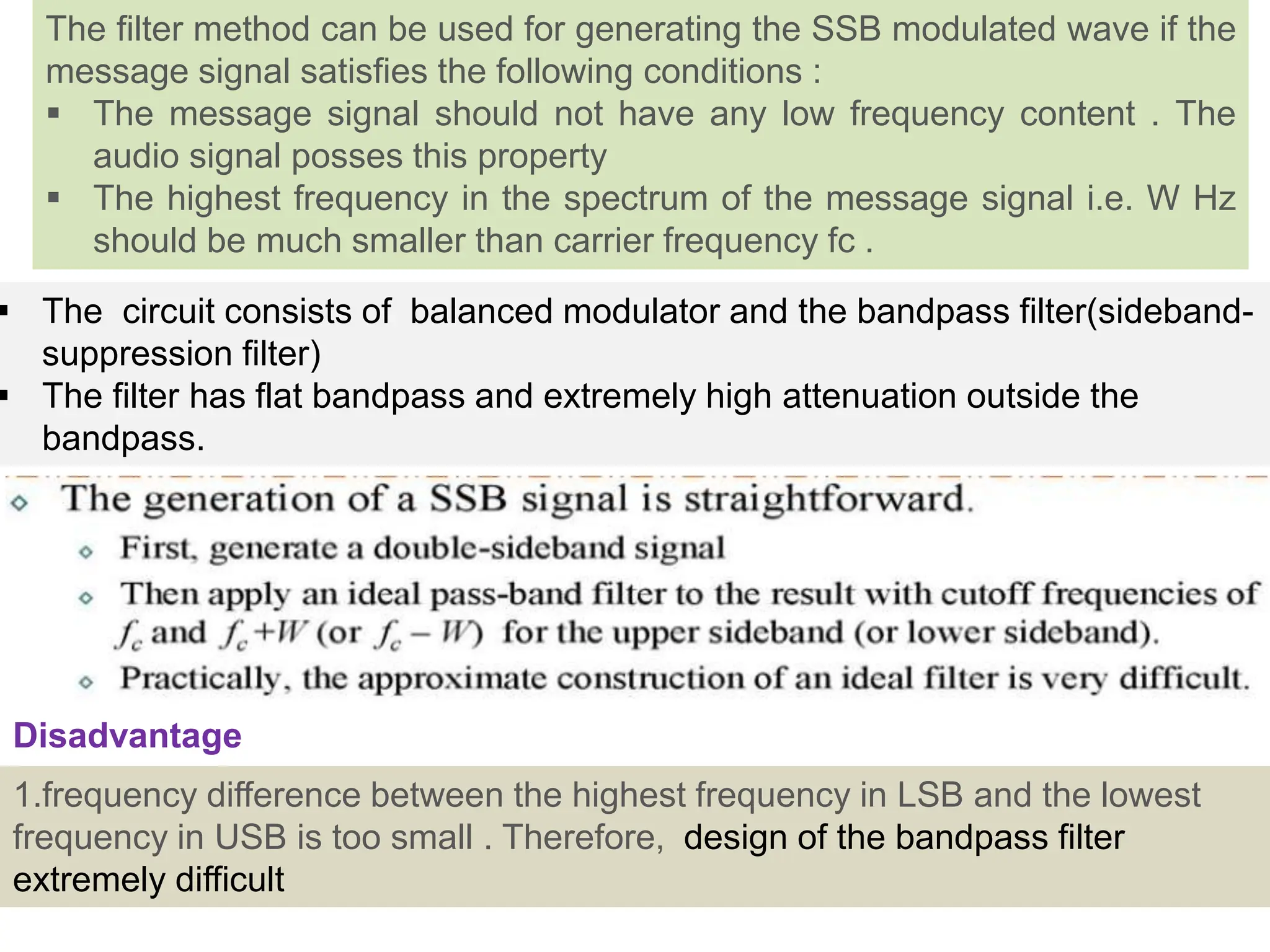  The circuit consists of balanced modulator and the bandpass filter(sideband-
suppression filter)
 The filter has flat bandpass and extremely high attenuation outside the
bandpass.
The filter method can be used for generating the SSB modulated wave if the
message signal satisfies the following conditions :
 The message signal should not have any low frequency content . The
audio signal posses this property
 The highest frequency in the spectrum of the message signal i.e. W Hz
should be much smaller than carrier frequency fc .
1.frequency difference between the highest frequency in LSB and the lowest
frequency in USB is too small . Therefore, design of the bandpass filter
extremely difficult
Disadvantage
 
