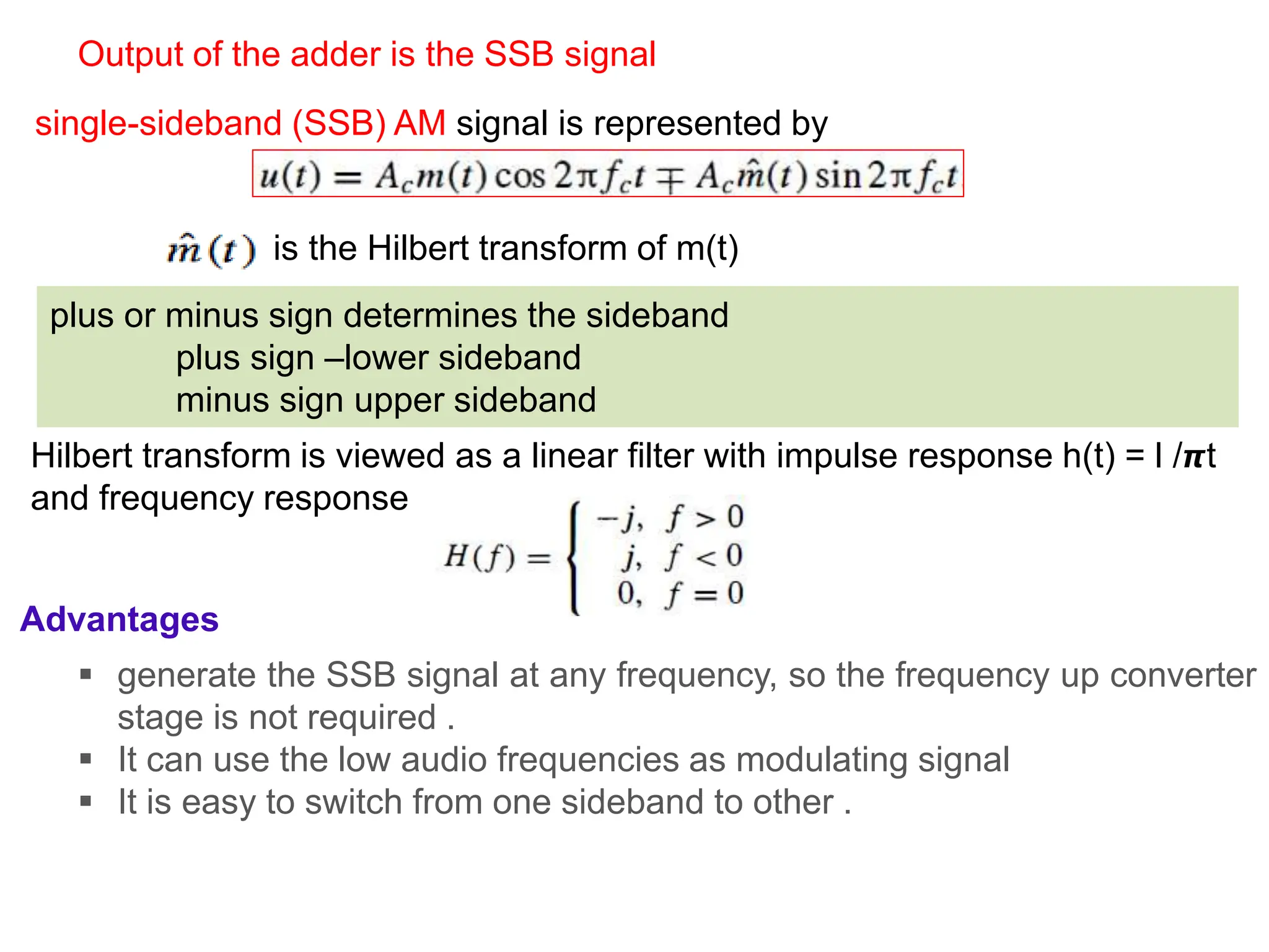 single-sideband (SSB) AM signal is represented by
is the Hilbert transform of m(t)
plus or minus sign determines the sideband
plus sign –lower sideband
minus sign upper sideband
Hilbert transform is viewed as a linear filter with impulse response h(t) = l /𝞹t
and frequency response
Output of the adder is the SSB signal
Advantages
 generate the SSB signal at any frequency, so the frequency up converter
stage is not required .
 It can use the low audio frequencies as modulating signal
 It is easy to switch from one sideband to other .
 