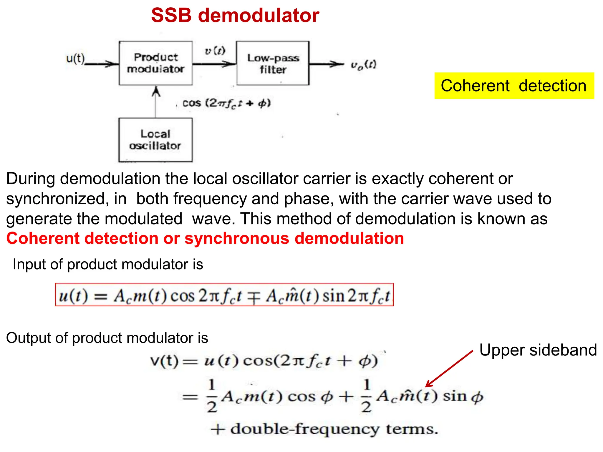 SSB demodulator
Coherent detection
During demodulation the local oscillator carrier is exactly coherent or
synchronized, in both frequency and phase, with the carrier wave used to
generate the modulated wave. This method of demodulation is known as
Coherent detection or synchronous demodulation
Output of product modulator is
Input of product modulator is
Upper sideband
 