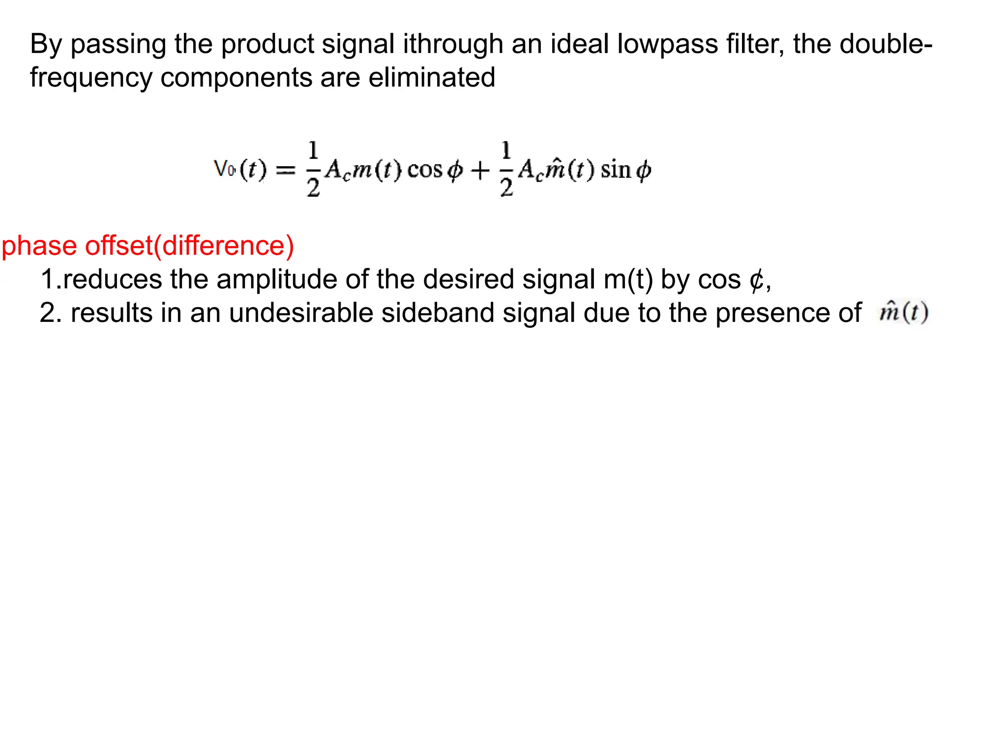 By passing the product signal ithrough an ideal lowpass filter, the double-
frequency components are eliminated
phase offset(difference)
1.reduces the amplitude of the desired signal m(t) by cos ¢,
2. results in an undesirable sideband signal due to the presence of
 