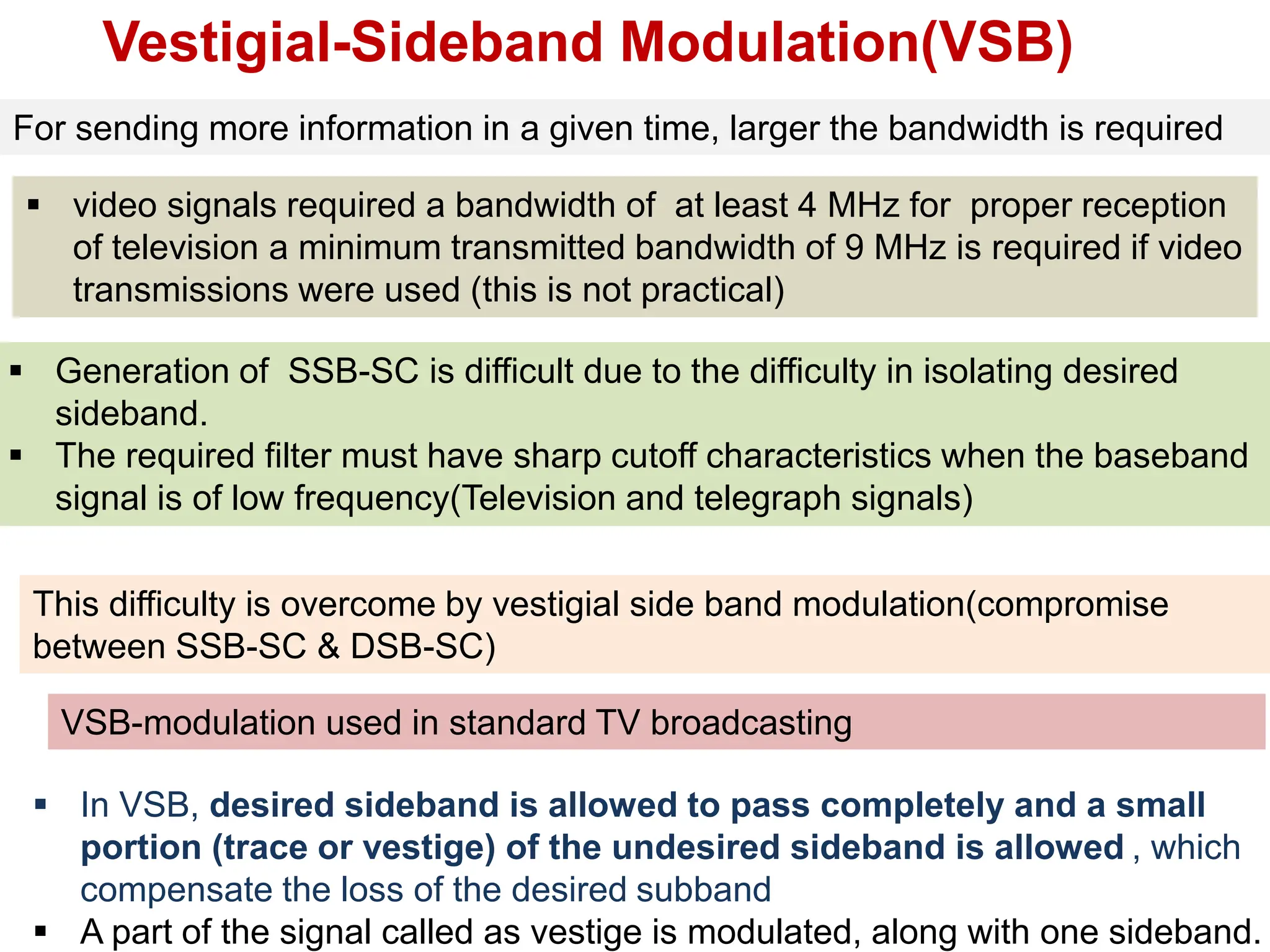 Vestigial-Sideband Modulation(VSB)
For sending more information in a given time, larger the bandwidth is required
 video signals required a bandwidth of at least 4 MHz for proper reception
of television a minimum transmitted bandwidth of 9 MHz is required if video
transmissions were used (this is not practical)
VSB-modulation used in standard TV broadcasting
 Generation of SSB-SC is difficult due to the difficulty in isolating desired
sideband.
 The required filter must have sharp cutoff characteristics when the baseband
signal is of low frequency(Television and telegraph signals)
This difficulty is overcome by vestigial side band modulation(compromise
between SSB-SC & DSB-SC)
 In VSB, desired sideband is allowed to pass completely and a small
portion (trace or vestige) of the undesired sideband is allowed , which
compensate the loss of the desired subband
 A part of the signal called as vestige is modulated, along with one sideband.
 