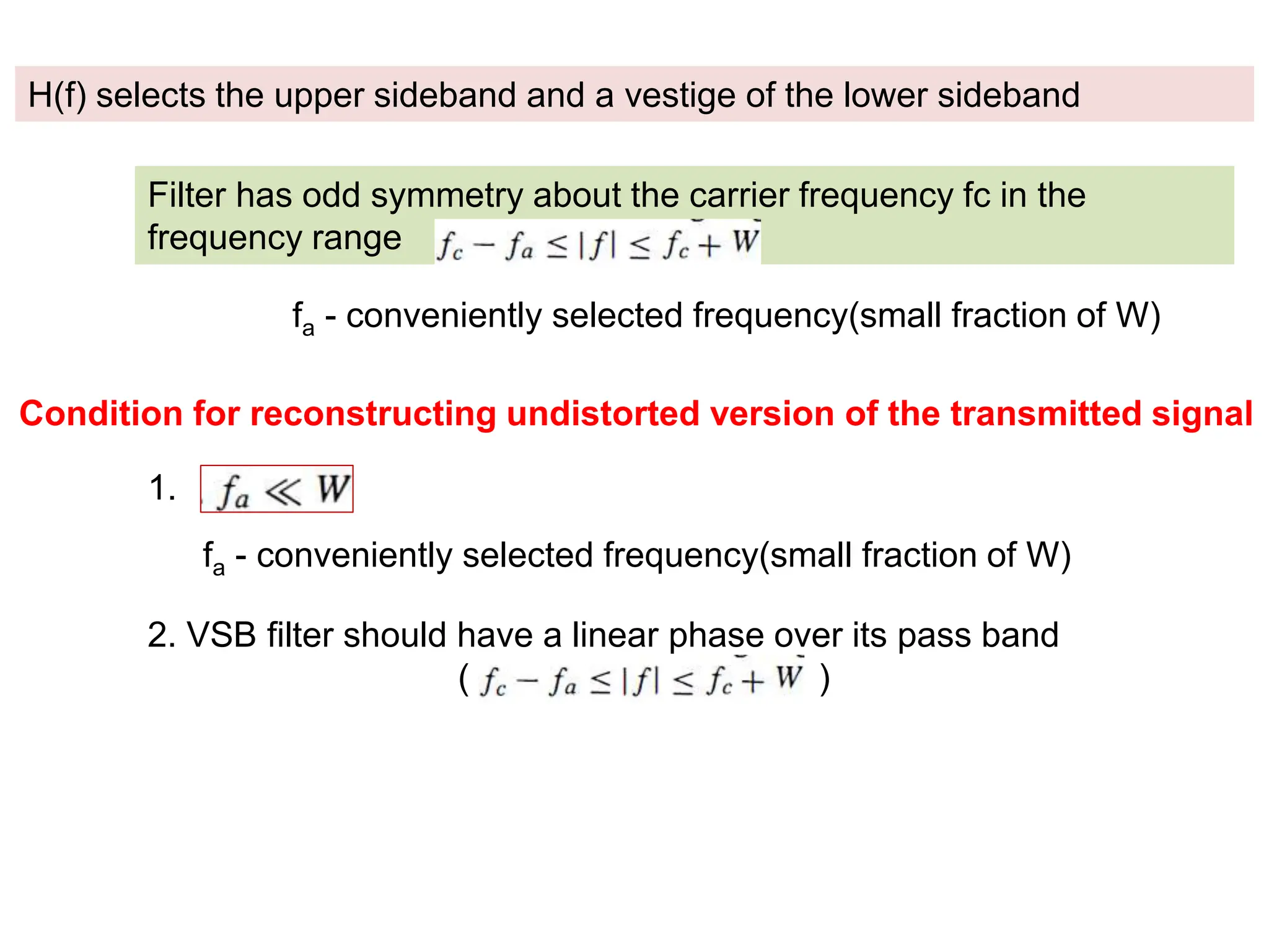 H(f) selects the upper sideband and a vestige of the lower sideband
Filter has odd symmetry about the carrier frequency fc in the
frequency range
fa - conveniently selected frequency(small fraction of W)
Condition for reconstructing undistorted version of the transmitted signal
1.
fa - conveniently selected frequency(small fraction of W)
2. VSB filter should have a linear phase over its pass band
( )
 