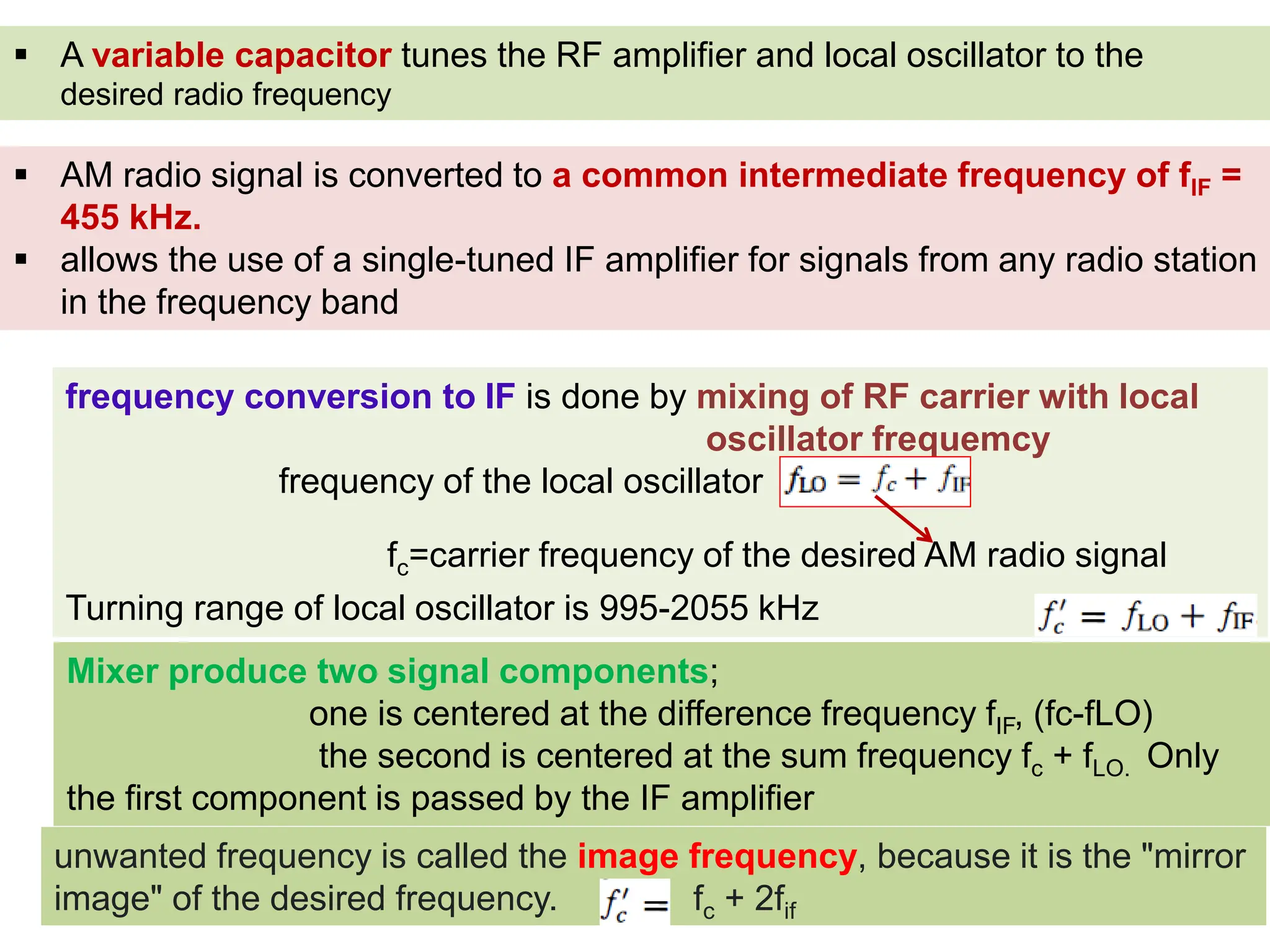  A variable capacitor tunes the RF amplifier and local oscillator to the
desired radio frequency
 AM radio signal is converted to a common intermediate frequency of fIF =
455 kHz.
 allows the use of a single-tuned IF amplifier for signals from any radio station
in the frequency band
frequency conversion to IF is done by mixing of RF carrier with local
oscillator frequemcy
frequency of the local oscillator
Turning range of local oscillator is 995-2055 kHz
fc=carrier frequency of the desired AM radio signal
Mixer produce two signal components;
one is centered at the difference frequency fIF, (fc-fLO)
the second is centered at the sum frequency fc + fLO. Only
the first component is passed by the IF amplifier
unwanted frequency is called the image frequency, because it is the "mirror
image" of the desired frequency. fc + 2fif
 