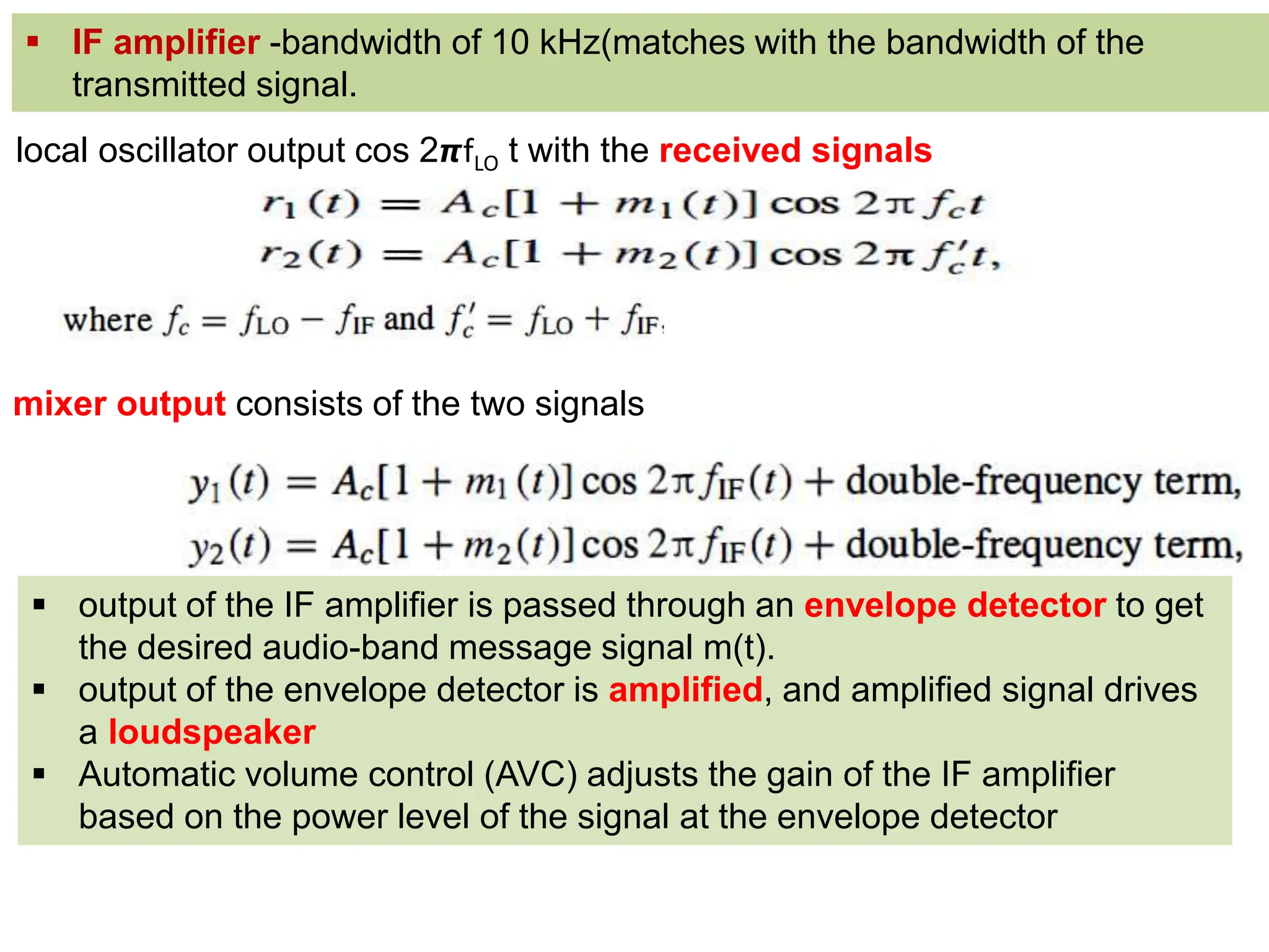 local oscillator output cos 2𝞹fLO t with the received signals
 output of the IF amplifier is passed through an envelope detector to get
the desired audio-band message signal m(t).
 output of the envelope detector is amplified, and amplified signal drives
a loudspeaker
 Automatic volume control (AVC) adjusts the gain of the IF amplifier
based on the power level of the signal at the envelope detector
 IF amplifier -bandwidth of 10 kHz(matches with the bandwidth of the
transmitted signal.
mixer output consists of the two signals
 