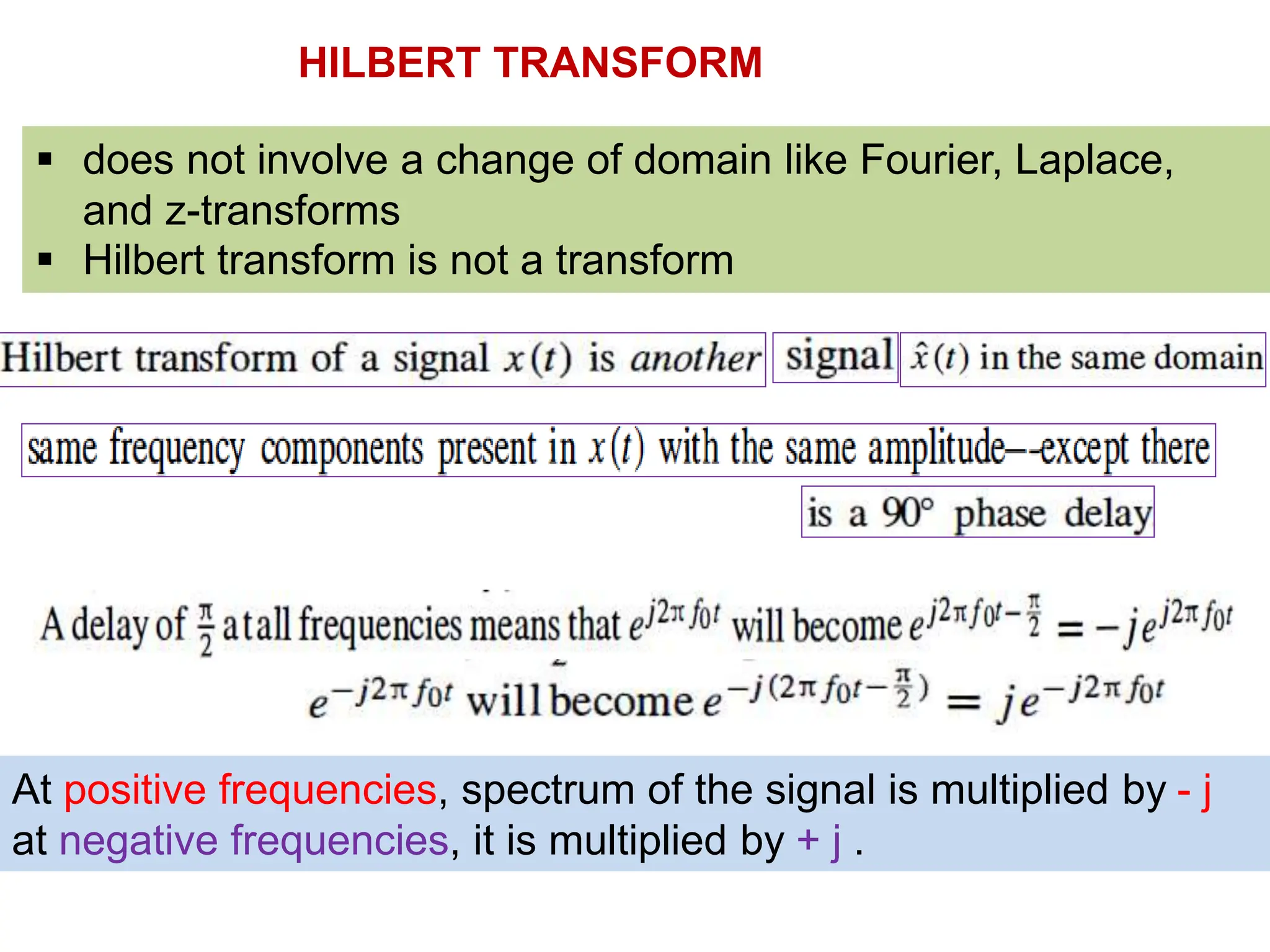 HILBERT TRANSFORM
 does not involve a change of domain like Fourier, Laplace,
and z-transforms
 Hilbert transform is not a transform
At positive frequencies, spectrum of the signal is multiplied by - j
at negative frequencies, it is multiplied by + j .
 