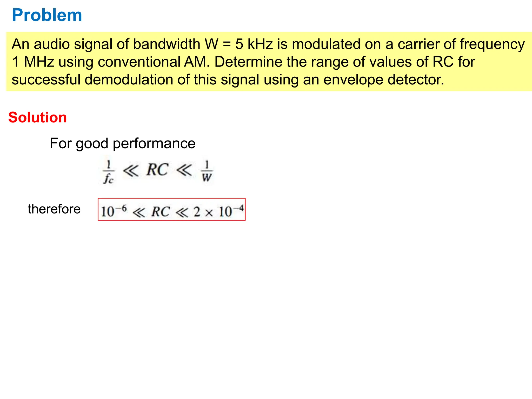 An audio signal of bandwidth W = 5 kHz is modulated on a carrier of frequency
1 MHz using conventional AM. Determine the range of values of RC for
successful demodulation of this signal using an envelope detector.
Problem
Solution
For good performance
therefore
 