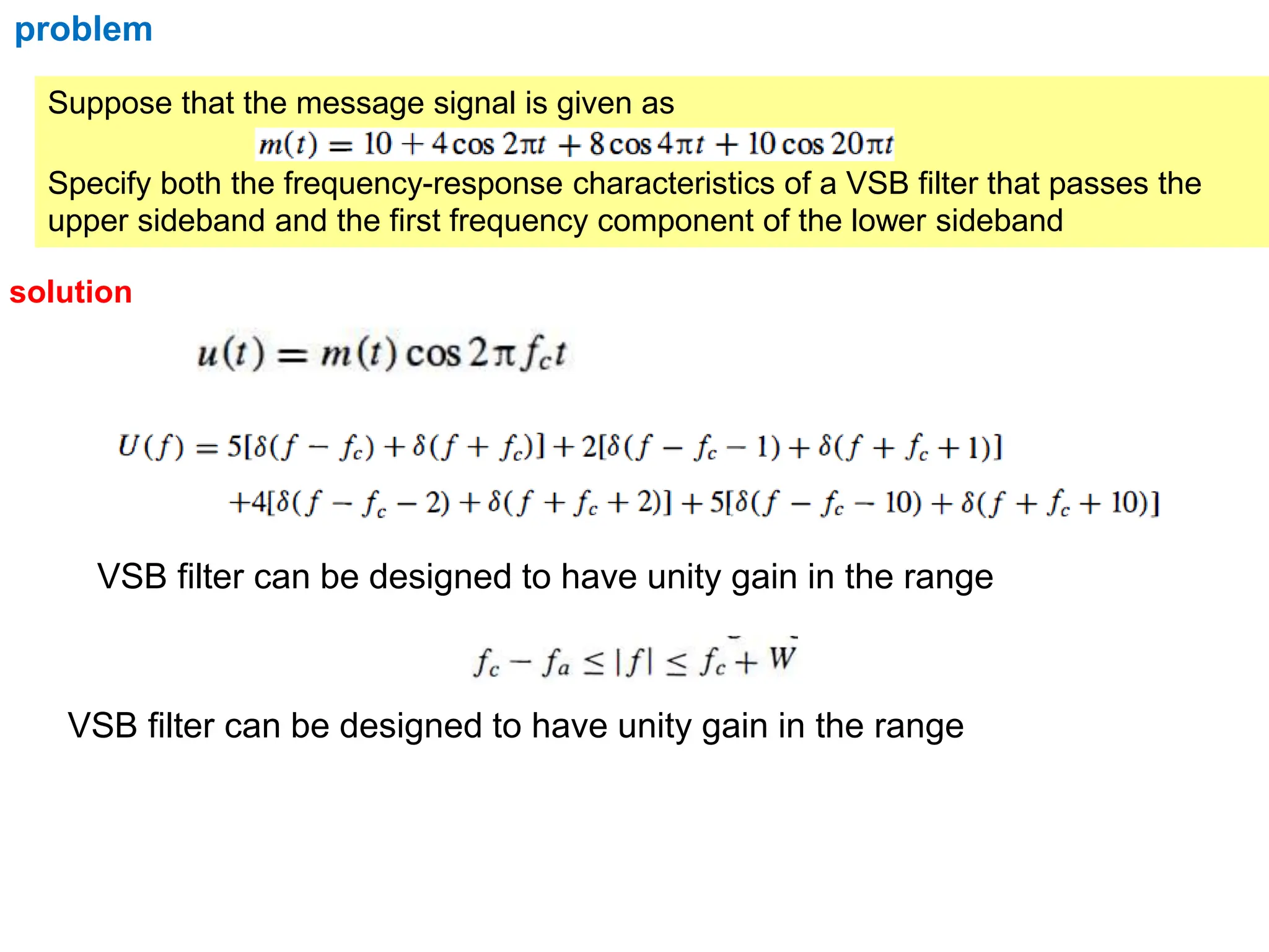 Suppose that the message signal is given as
Specify both the frequency-response characteristics of a VSB filter that passes the
upper sideband and the first frequency component of the lower sideband
problem
solution
VSB filter can be designed to have unity gain in the range
VSB filter can be designed to have unity gain in the range
 