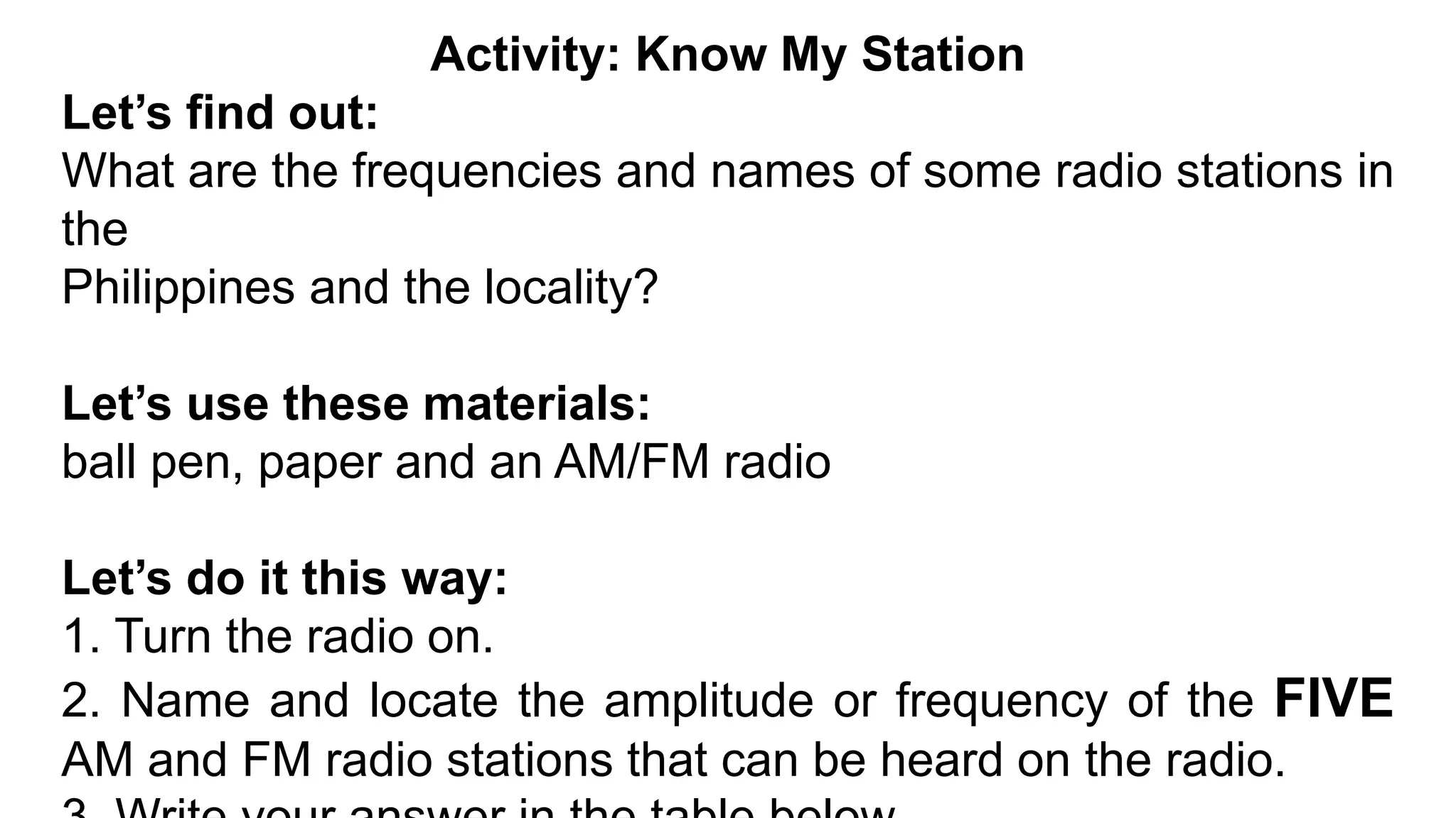 Activity: Know My Station
Let’s find out:
What are the frequencies and names of some radio stations in
the
Philippines and the locality?
Let’s use these materials:
ball pen, paper and an AM/FM radio
Let’s do it this way:
1. Turn the radio on.
2. Name and locate the amplitude or frequency of the FIVE
AM and FM radio stations that can be heard on the radio.
 