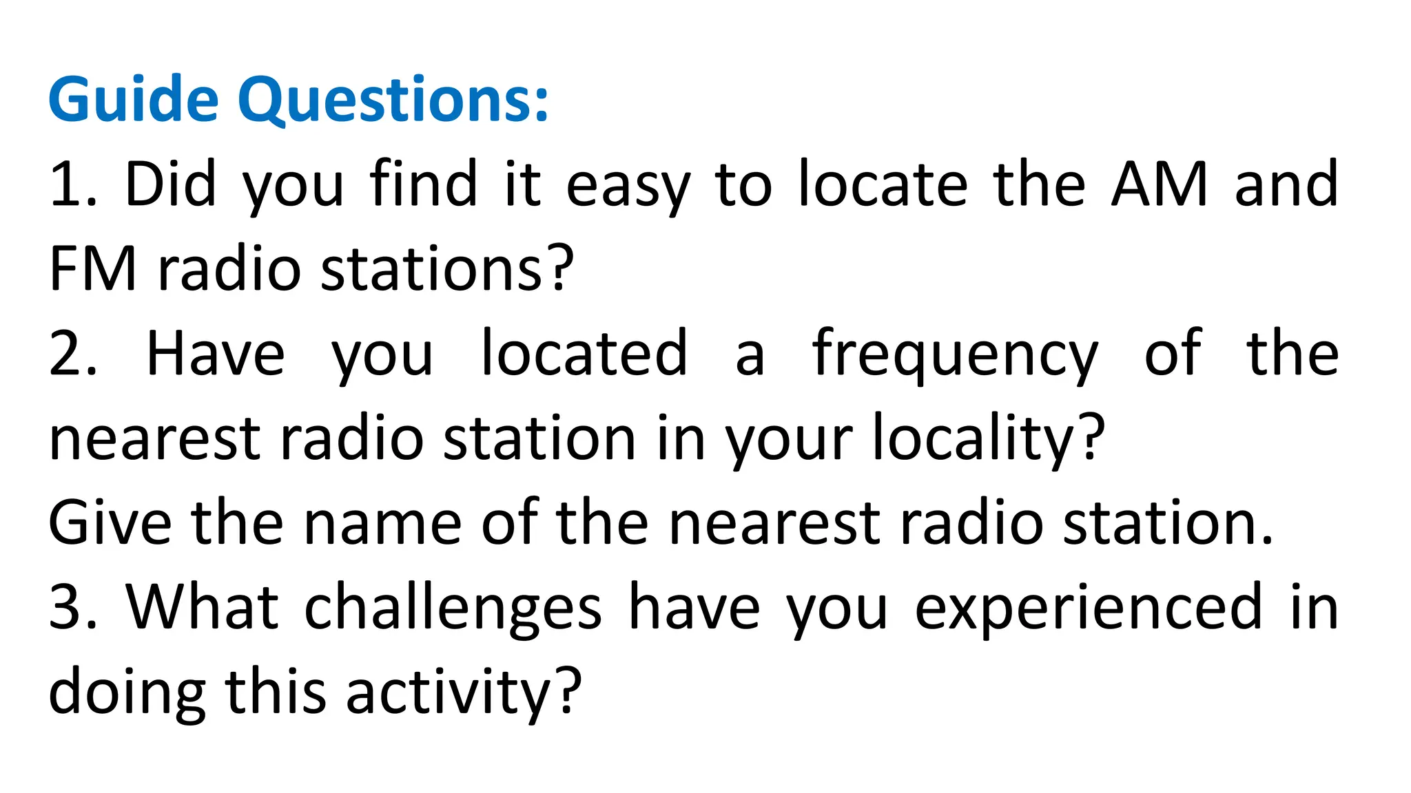 Guide Questions:
1. Did you find it easy to locate the AM and
FM radio stations?
2. Have you located a frequency of the
nearest radio station in your locality?
Give the name of the nearest radio station.
3. What challenges have you experienced in
doing this activity?
 