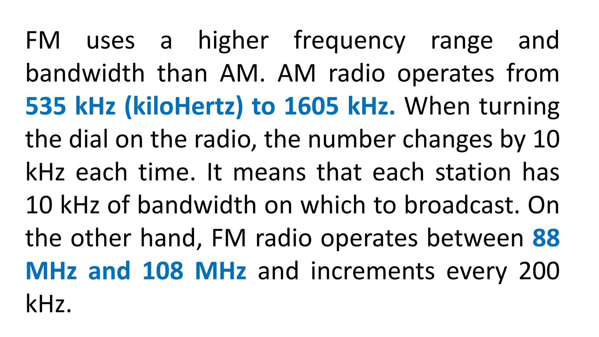 FM uses a higher frequency range and
bandwidth than AM. AM radio operates from
535 kHz (kiloHertz) to 1605 kHz. When turning
the dial on the radio, the number changes by 10
kHz each time. It means that each station has
10 kHz of bandwidth on which to broadcast. On
the other hand, FM radio operates between 88
MHz and 108 MHz and increments every 200
kHz.
 