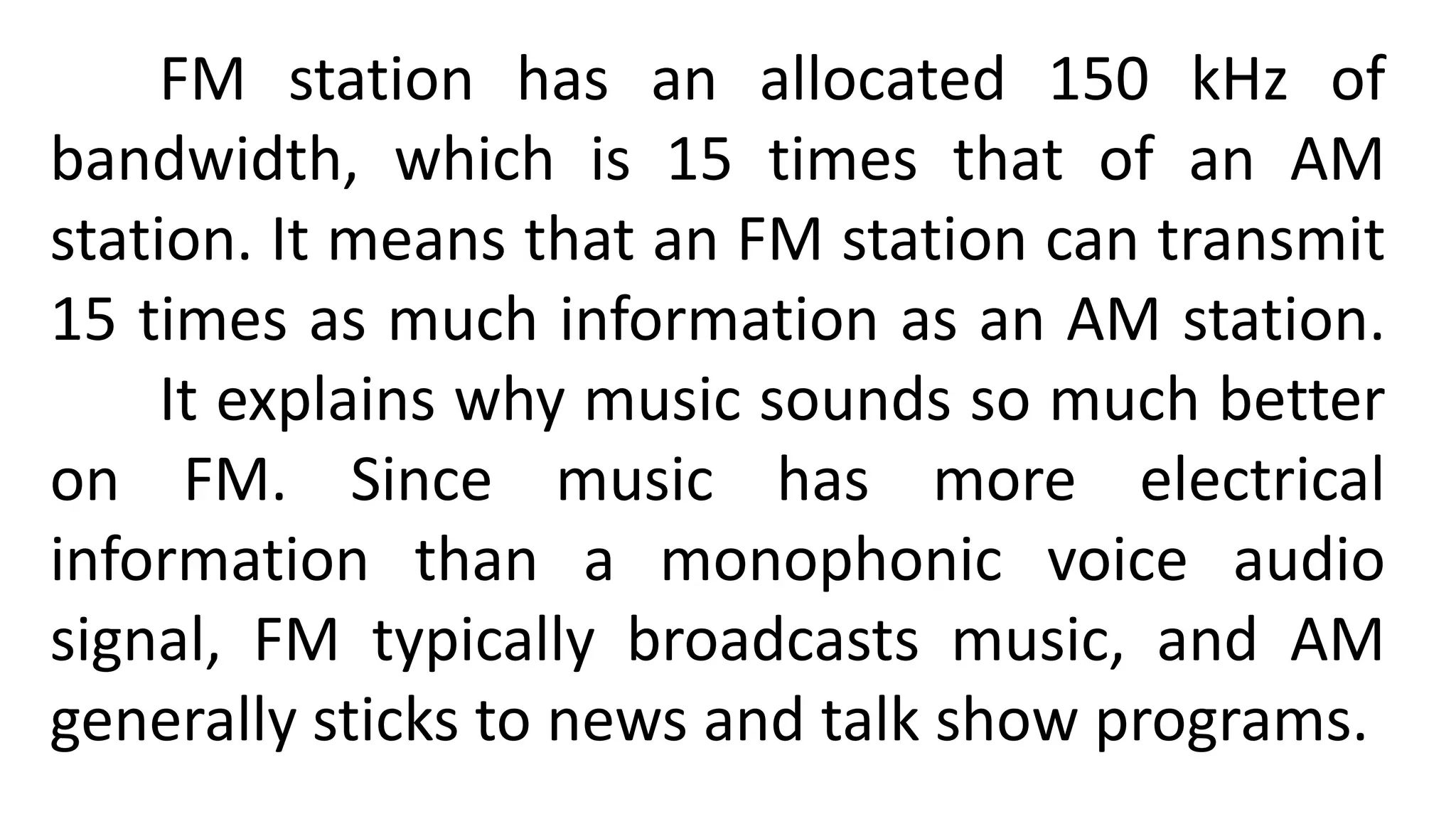 FM station has an allocated 150 kHz of
bandwidth, which is 15 times that of an AM
station. It means that an FM station can transmit
15 times as much information as an AM station.
It explains why music sounds so much better
on FM. Since music has more electrical
information than a monophonic voice audio
signal, FM typically broadcasts music, and AM
generally sticks to news and talk show programs.
 