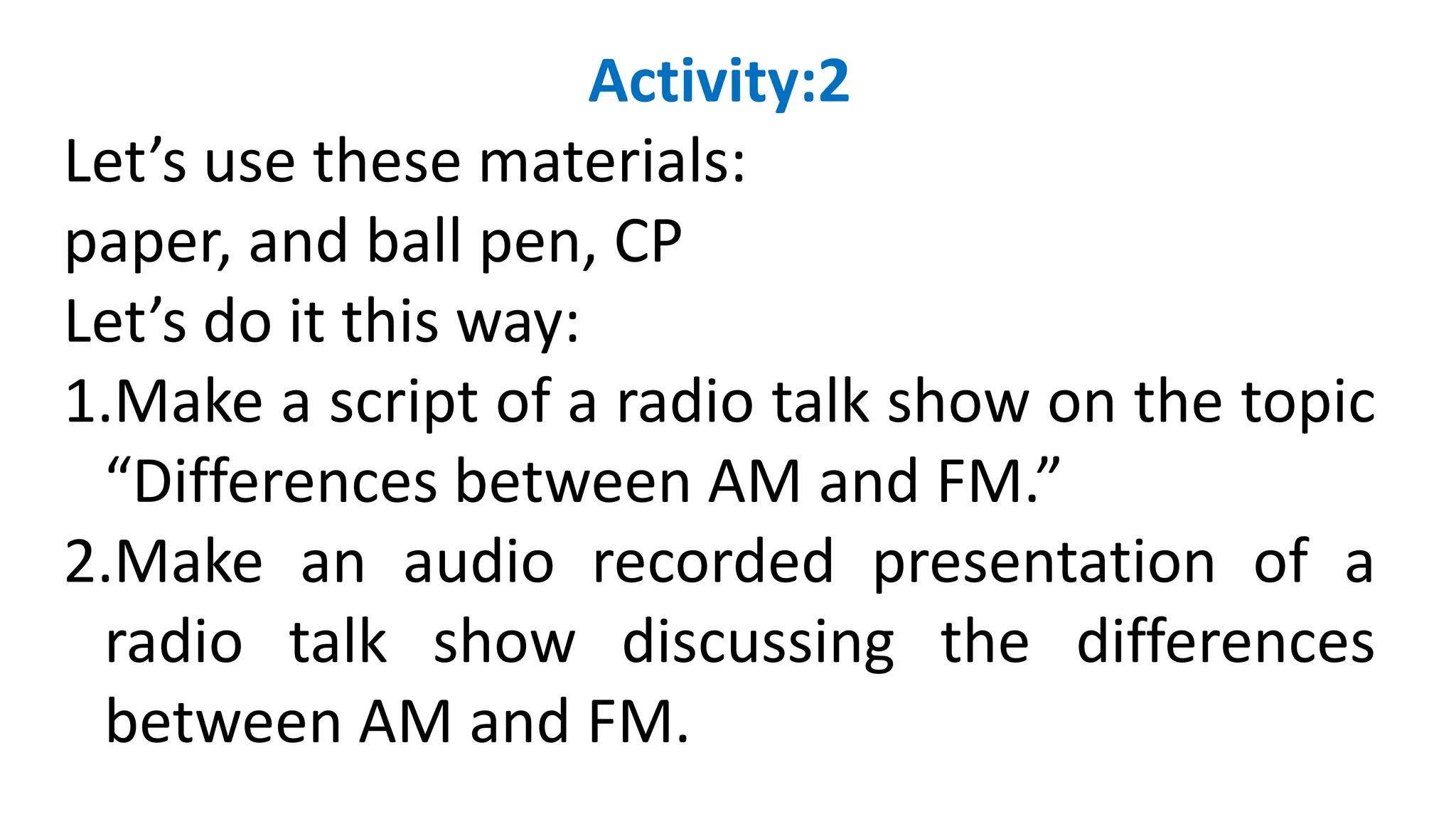 Activity:2
Let’s use these materials:
paper, and ball pen, CP
Let’s do it this way:
1.Make a script of a radio talk show on the topic
“Differences between AM and FM.”
2.Make an audio recorded presentation of a
radio talk show discussing the differences
between AM and FM.
 