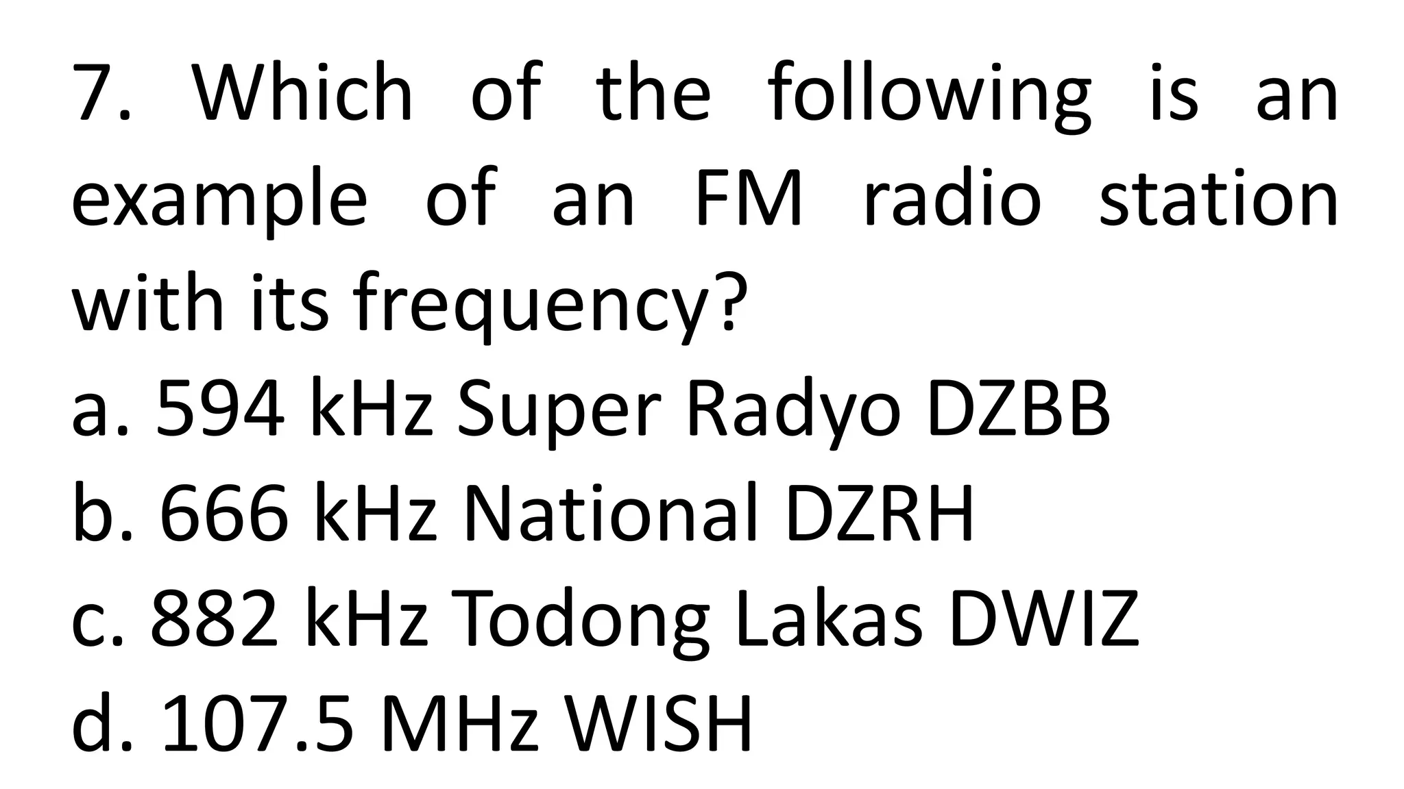 7. Which of the following is an
example of an FM radio station
with its frequency?
a. 594 kHz Super Radyo DZBB
b. 666 kHz National DZRH
c. 882 kHz Todong Lakas DWIZ
d. 107.5 MHz WISH
 