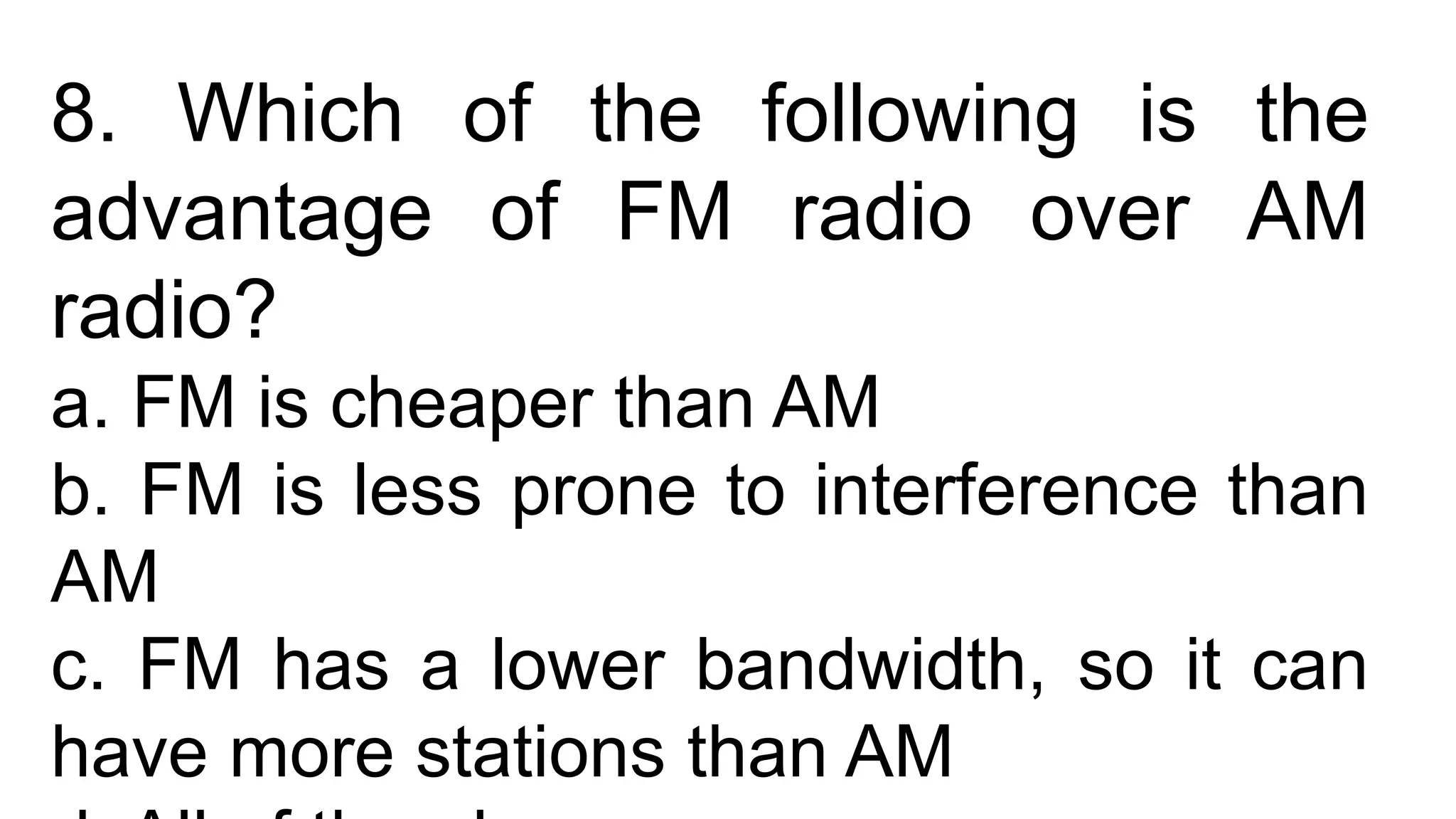8. Which of the following is the
advantage of FM radio over AM
radio?
a. FM is cheaper than AM
b. FM is less prone to interference than
AM
c. FM has a lower bandwidth, so it can
have more stations than AM
 