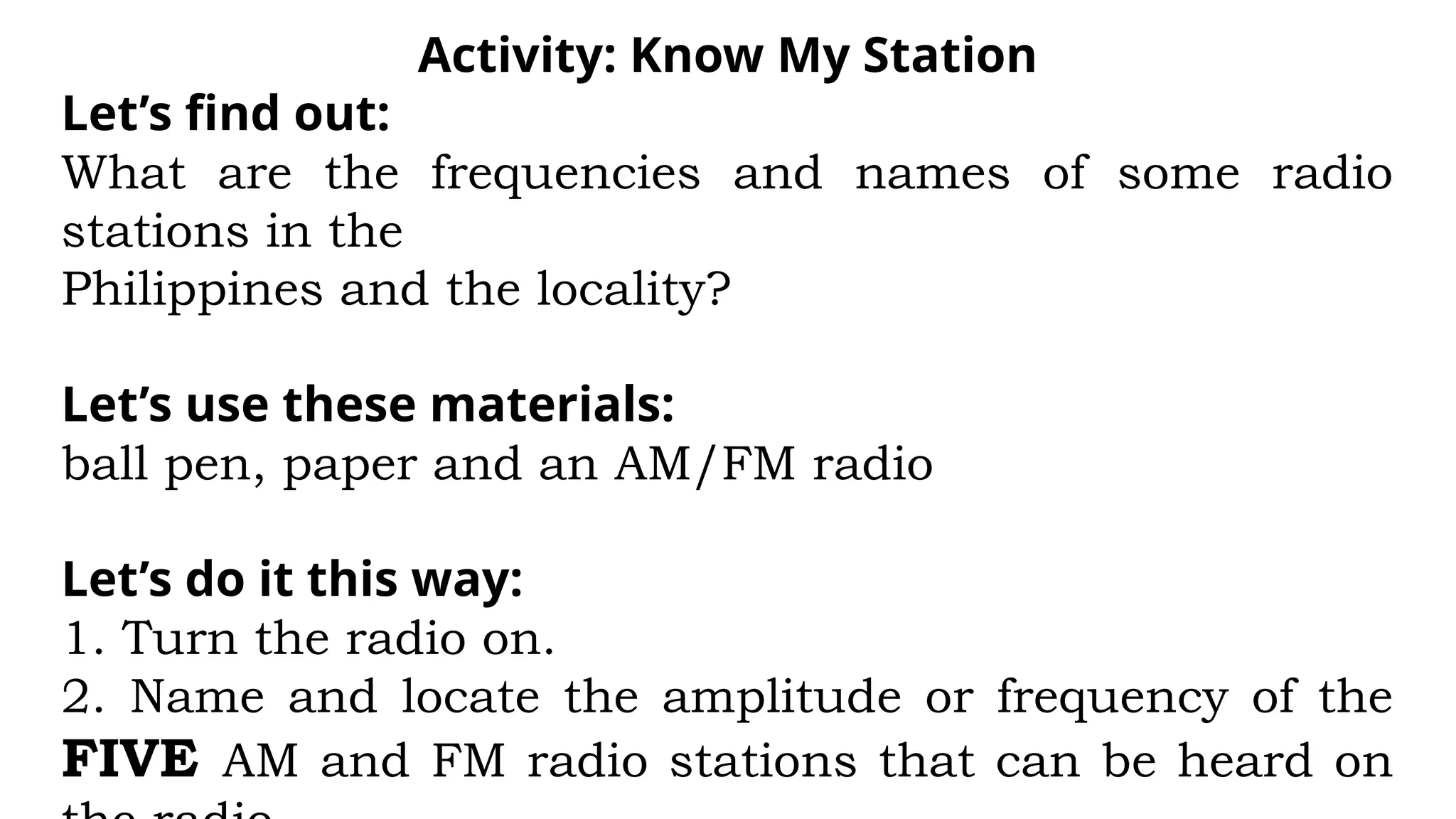 Activity: Know My Station
Let’s find out:
What are the frequencies and names of some radio
stations in the
Philippines and the locality?
Let’s use these materials:
ball pen, paper and an AM/FM radio
Let’s do it this way:
1. Turn the radio on.
2. Name and locate the amplitude or frequency of the
FIVE AM and FM radio stations that can be heard on
 
