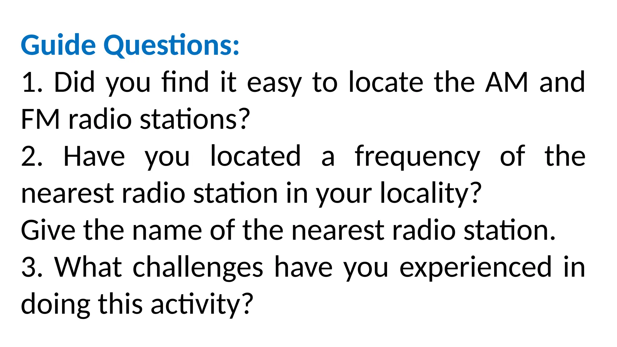 Guide Questions:
1. Did you find it easy to locate the AM and
FM radio stations?
2. Have you located a frequency of the
nearest radio station in your locality?
Give the name of the nearest radio station.
3. What challenges have you experienced in
doing this activity?
 
