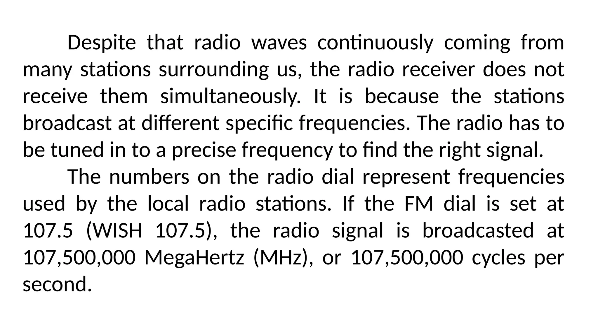 Despite that radio waves continuously coming from
many stations surrounding us, the radio receiver does not
receive them simultaneously. It is because the stations
broadcast at different specific frequencies. The radio has to
be tuned in to a precise frequency to find the right signal.
The numbers on the radio dial represent frequencies
used by the local radio stations. If the FM dial is set at
107.5 (WISH 107.5), the radio signal is broadcasted at
107,500,000 MegaHertz (MHz), or 107,500,000 cycles per
second.
 