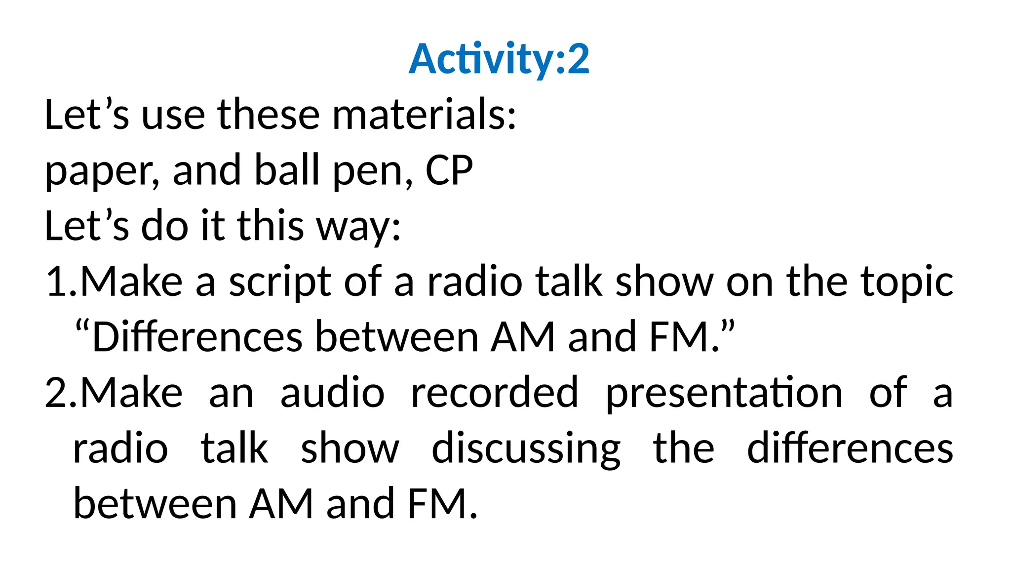 Activity:2
Let’s use these materials:
paper, and ball pen, CP
Let’s do it this way:
1.Make a script of a radio talk show on the topic
“Differences between AM and FM.”
2.Make an audio recorded presentation of a
radio talk show discussing the differences
between AM and FM.
 