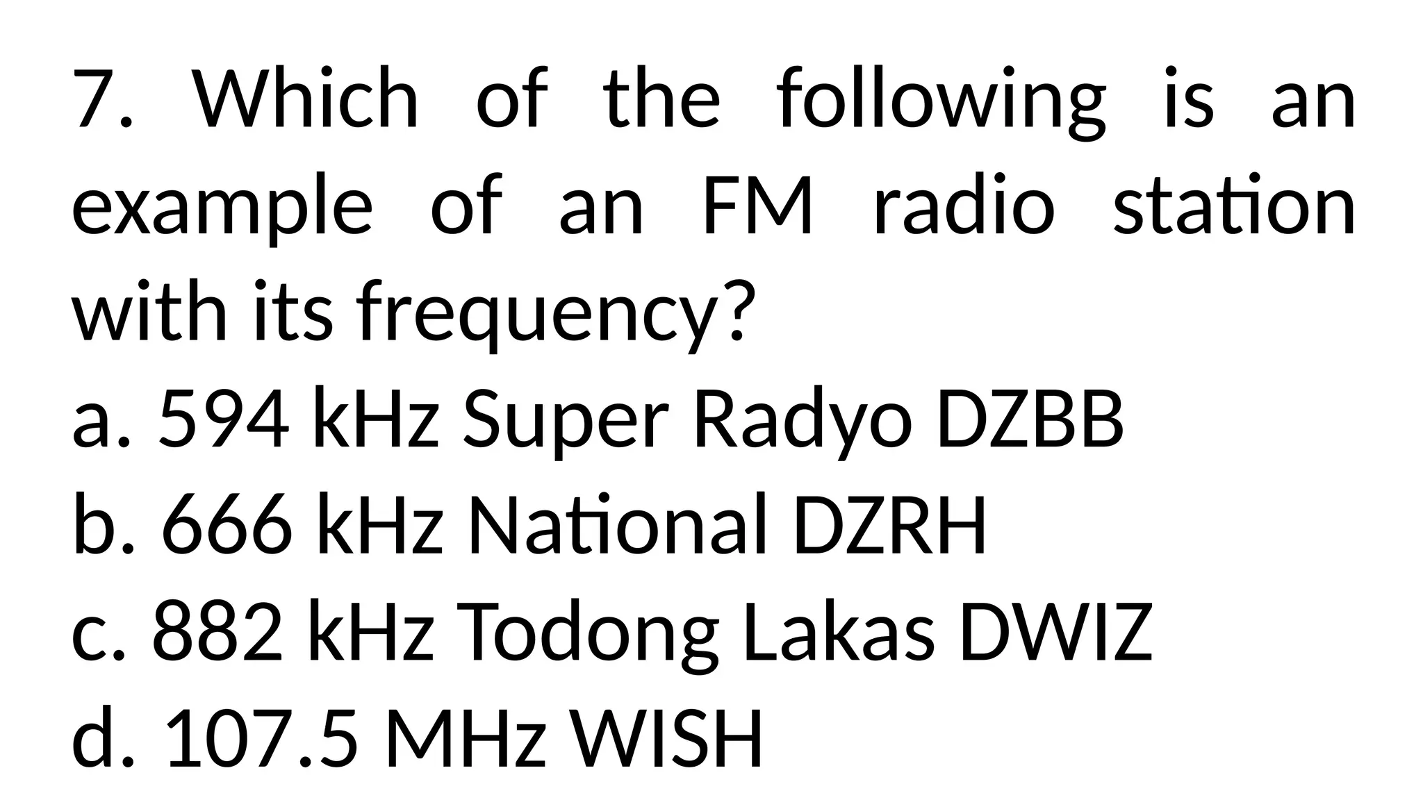 7. Which of the following is an
example of an FM radio station
with its frequency?
a. 594 kHz Super Radyo DZBB
b. 666 kHz National DZRH
c. 882 kHz Todong Lakas DWIZ
d. 107.5 MHz WISH
 