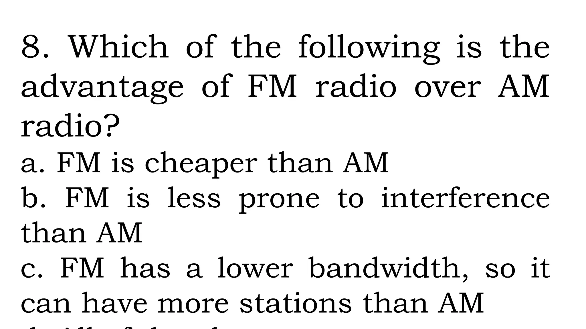 8. Which of the following is the
advantage of FM radio over AM
radio?
a. FM is cheaper than AM
b. FM is less prone to interference
than AM
c. FM has a lower bandwidth, so it
can have more stations than AM
 