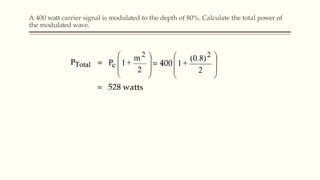 A 400 watt carrier signal is modulated to the depth of 80%. Calculate the total power of
the modulated wave.
 