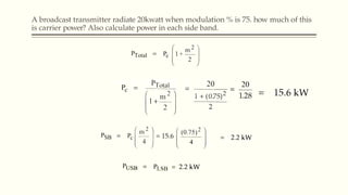 A broadcast transmitter radiate 20kwatt when modulation % is 75. how much of this
is carrier power? Also calculate power in each side band.
 