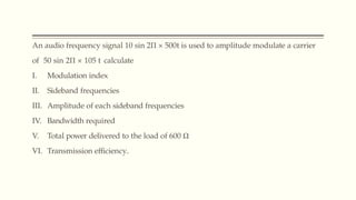 An audio frequency signal 10 sin 2Π × 500t is used to amplitude modulate a carrier
of 50 sin 2Π × 105 t calculate
I. Modulation index
II. Sideband frequencies
III. Amplitude of each sideband frequencies
IV. Bandwidth required
V. Total power delivered to the load of 600 Ω
VI. Transmission efficiency.
 