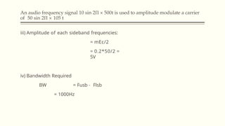 An audio frequency signal 10 sin 2Π × 500t is used to amplitude modulate a carrier
of 50 sin 2Π × 105 t
iii) Amplitude of each sideband frequencies:
= mEc/2
= 0.2*50/2 =
5V
iv) Bandwidth Required
BW = Fusb – Flsb
= 1000Hz
 