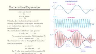 Mathematical Expression
am = Am sin ωmt
.. . . . . (1)
ac = Ac sin ωct
.. . . . . (2)
Using the above mathematical expressions for
message signal and the carrier signal, we can create
a new mathematical expression for the complete
modulated wave.
The amplitude modulated wave (A) is given as:
A = Ac + am. . . . . . . (3)
Put am value from equation (1) into equation (3)
A = Ac + Am sin ωmt . . . . (4)
The instantaneous value of the amplitude modulated
wave can be given as:
a = A sin θ
a = A sin ωct . . . . . (5)
Put A value from equation (4) into equation (5)
 