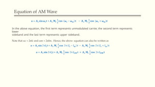 Equation of AM Wave
In the above equation, the first term represents unmodulated carrier, the second term represents
lower
sideband and the last term represents upper sideband.
Note that ωc = 2πfc and ωm = 2πfm. Hence, the above equation can also be written as
 