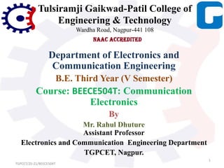 Tulsiramji Gaikwad-Patil College of
Engineering & Technology
Wardha Road, Nagpur-441 108
Department of Electronics and
Communication Engineering
B.E. Third Year (V Semester)
Course: BEECE504T: Communication
Electronics
By
Mr. Rahul Dhuture
Assistant Professor
Electronics and Communication Engineering Department
TGPCET, Nagpur.
1
TGPCET/20-21/BEECE504T
 