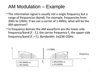 AM Modulation – Example
• The information signal is usually not a single frequency but a
range of frequencies (band). For example, frequencies from
20Hz to 15KHz. If we use a carrier of 1.4MHz, what will be the
AM spectrum?
• In frequency domain the AM waveform are the lower-side
frequency/band (fc - fm), the carrier frequency fc, the upper-side
frequency/band (fc + fm). Bandwidth: 2x(25K-20)Hz.
10
frequency
1.4 MHz
1,385,000Hz to
1,399,980Hz
1,400,020Hz to
1,415,000Hz
fc
 