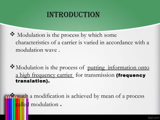 INTrODUcTION
 Modulation is the process by which some
characteristics of a carrier is varied in accordance with a
modulation wave .
Modulation is the process of putting information onto
a high frequency carrier for transmission (frequency
translation).
 such a modification is achieved by mean of a process
called modulation .
 