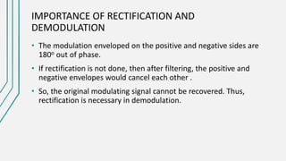 IMPORTANCE OF RECTIFICATION AND
DEMODULATION
• The modulation enveloped on the positive and negative sides are
180o out of phase.
• If rectification is not done, then after filtering, the positive and
negative envelopes would cancel each other .
• So, the original modulating signal cannot be recovered. Thus,
rectification is necessary in demodulation.
 