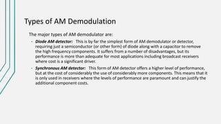 Types of AM Demodulation
The major types of AM demodulator are:
• Diode AM detector: This is by far the simplest form of AM demodulator or detector,
requiring just a semiconductor (or other form) of diode along with a capacitor to remove
the high frequency components. It suffers from a number of disadvantages, but its
performance is more than adequate for most applications including broadcast receivers
where cost is a significant driver.
• Synchronous AM detector: This form of AM detector offers a higher level of performance,
but at the cost of considerably the use of considerably more components. This means that it
is only used in receivers where the levels of performance are paramount and can justify the
additional component costs.
 